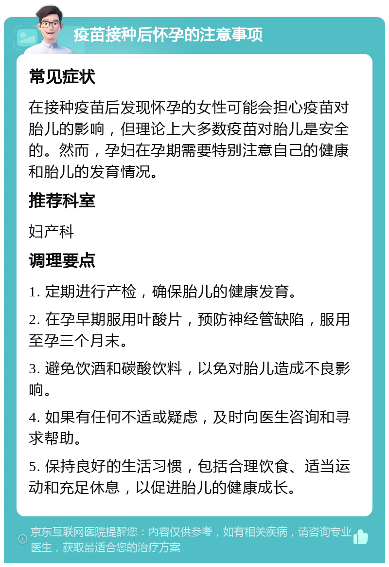 疫苗接种后怀孕的注意事项 常见症状 在接种疫苗后发现怀孕的女性可能会担心疫苗对胎儿的影响，但理论上大多数疫苗对胎儿是安全的。然而，孕妇在孕期需要特别注意自己的健康和胎儿的发育情况。 推荐科室 妇产科 调理要点 1. 定期进行产检，确保胎儿的健康发育。 2. 在孕早期服用叶酸片，预防神经管缺陷，服用至孕三个月末。 3. 避免饮酒和碳酸饮料，以免对胎儿造成不良影响。 4. 如果有任何不适或疑虑，及时向医生咨询和寻求帮助。 5. 保持良好的生活习惯，包括合理饮食、适当运动和充足休息，以促进胎儿的健康成长。