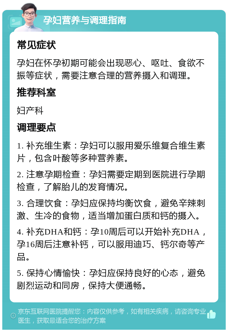 孕妇营养与调理指南 常见症状 孕妇在怀孕初期可能会出现恶心、呕吐、食欲不振等症状，需要注意合理的营养摄入和调理。 推荐科室 妇产科 调理要点 1. 补充维生素：孕妇可以服用爱乐维复合维生素片，包含叶酸等多种营养素。 2. 注意孕期检查：孕妇需要定期到医院进行孕期检查，了解胎儿的发育情况。 3. 合理饮食：孕妇应保持均衡饮食，避免辛辣刺激、生冷的食物，适当增加蛋白质和钙的摄入。 4. 补充DHA和钙：孕10周后可以开始补充DHA，孕16周后注意补钙，可以服用迪巧、钙尔奇等产品。 5. 保持心情愉快：孕妇应保持良好的心态，避免剧烈运动和同房，保持大便通畅。