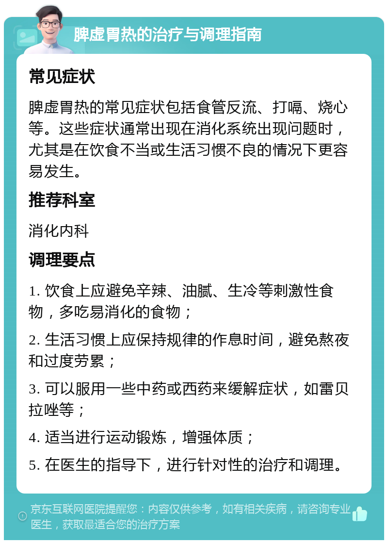 脾虚胃热的治疗与调理指南 常见症状 脾虚胃热的常见症状包括食管反流、打嗝、烧心等。这些症状通常出现在消化系统出现问题时，尤其是在饮食不当或生活习惯不良的情况下更容易发生。 推荐科室 消化内科 调理要点 1. 饮食上应避免辛辣、油腻、生冷等刺激性食物，多吃易消化的食物； 2. 生活习惯上应保持规律的作息时间，避免熬夜和过度劳累； 3. 可以服用一些中药或西药来缓解症状，如雷贝拉唑等； 4. 适当进行运动锻炼，增强体质； 5. 在医生的指导下，进行针对性的治疗和调理。