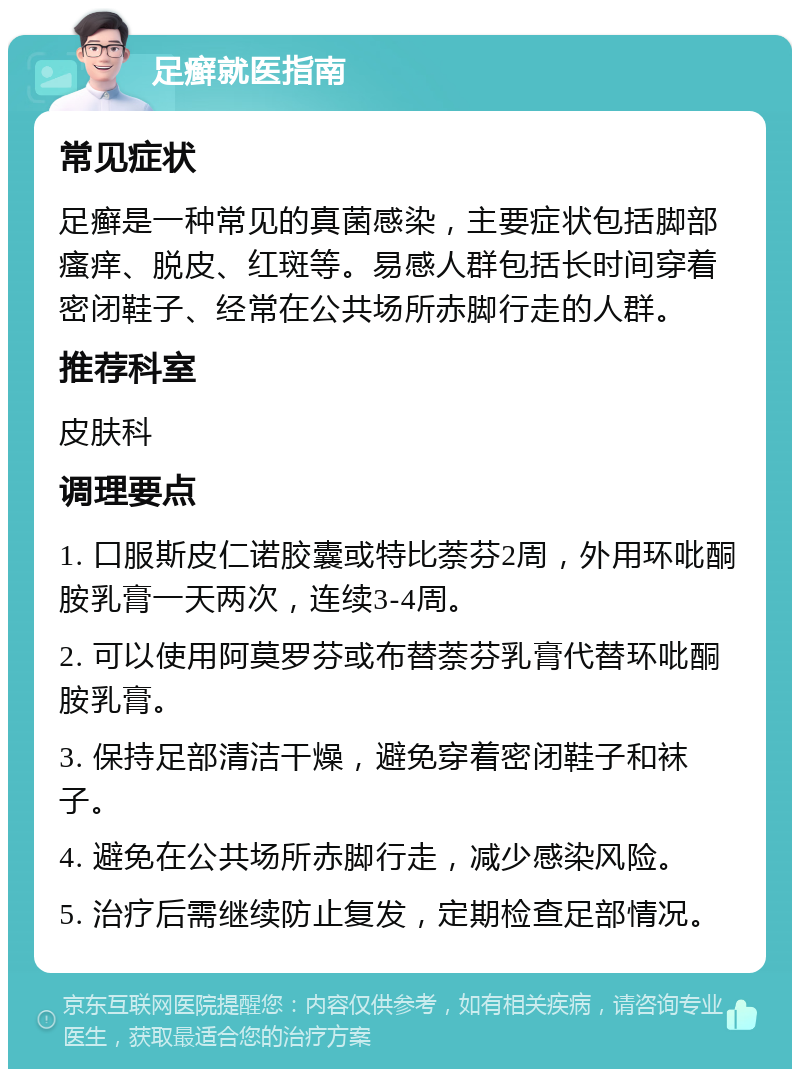 足癣就医指南 常见症状 足癣是一种常见的真菌感染，主要症状包括脚部瘙痒、脱皮、红斑等。易感人群包括长时间穿着密闭鞋子、经常在公共场所赤脚行走的人群。 推荐科室 皮肤科 调理要点 1. 口服斯皮仁诺胶囊或特比萘芬2周，外用环吡酮胺乳膏一天两次，连续3-4周。 2. 可以使用阿莫罗芬或布替萘芬乳膏代替环吡酮胺乳膏。 3. 保持足部清洁干燥，避免穿着密闭鞋子和袜子。 4. 避免在公共场所赤脚行走，减少感染风险。 5. 治疗后需继续防止复发，定期检查足部情况。