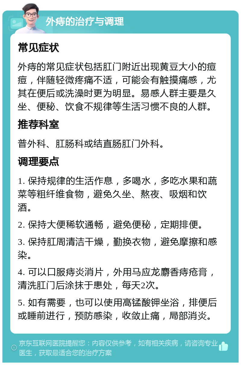 外痔的治疗与调理 常见症状 外痔的常见症状包括肛门附近出现黄豆大小的痘痘，伴随轻微疼痛不适，可能会有触摸痛感，尤其在便后或洗澡时更为明显。易感人群主要是久坐、便秘、饮食不规律等生活习惯不良的人群。 推荐科室 普外科、肛肠科或结直肠肛门外科。 调理要点 1. 保持规律的生活作息，多喝水，多吃水果和蔬菜等粗纤维食物，避免久坐、熬夜、吸烟和饮酒。 2. 保持大便稀软通畅，避免便秘，定期排便。 3. 保持肛周清洁干燥，勤换衣物，避免摩擦和感染。 4. 可以口服痔炎消片，外用马应龙麝香痔疮膏，清洗肛门后涂抹于患处，每天2次。 5. 如有需要，也可以使用高锰酸钾坐浴，排便后或睡前进行，预防感染，收敛止痛，局部消炎。