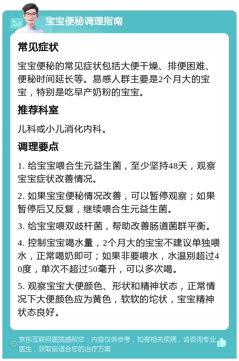 宝宝便秘调理指南 常见症状 宝宝便秘的常见症状包括大便干燥、排便困难、便秘时间延长等。易感人群主要是2个月大的宝宝，特别是吃早产奶粉的宝宝。 推荐科室 儿科或小儿消化内科。 调理要点 1. 给宝宝喂合生元益生菌，至少坚持48天，观察宝宝症状改善情况。 2. 如果宝宝便秘情况改善，可以暂停观察；如果暂停后又反复，继续喂合生元益生菌。 3. 给宝宝喂双歧杆菌，帮助改善肠道菌群平衡。 4. 控制宝宝喝水量，2个月大的宝宝不建议单独喂水，正常喝奶即可；如果非要喂水，水温别超过40度，单次不超过50毫升，可以多次喝。 5. 观察宝宝大便颜色、形状和精神状态，正常情况下大便颜色应为黄色，软软的坨状，宝宝精神状态良好。