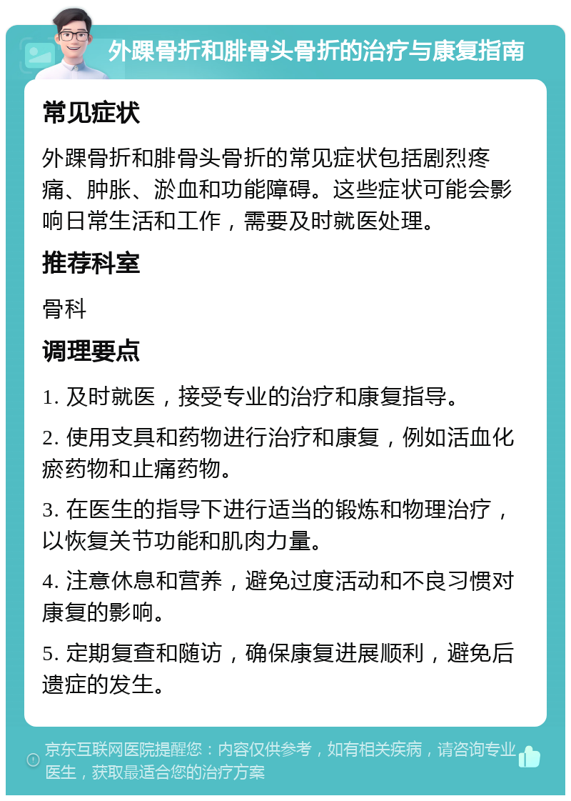 外踝骨折和腓骨头骨折的治疗与康复指南 常见症状 外踝骨折和腓骨头骨折的常见症状包括剧烈疼痛、肿胀、淤血和功能障碍。这些症状可能会影响日常生活和工作，需要及时就医处理。 推荐科室 骨科 调理要点 1. 及时就医，接受专业的治疗和康复指导。 2. 使用支具和药物进行治疗和康复，例如活血化瘀药物和止痛药物。 3. 在医生的指导下进行适当的锻炼和物理治疗，以恢复关节功能和肌肉力量。 4. 注意休息和营养，避免过度活动和不良习惯对康复的影响。 5. 定期复查和随访，确保康复进展顺利，避免后遗症的发生。