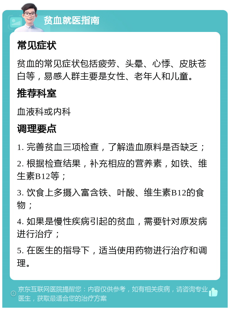 贫血就医指南 常见症状 贫血的常见症状包括疲劳、头晕、心悸、皮肤苍白等，易感人群主要是女性、老年人和儿童。 推荐科室 血液科或内科 调理要点 1. 完善贫血三项检查，了解造血原料是否缺乏； 2. 根据检查结果，补充相应的营养素，如铁、维生素B12等； 3. 饮食上多摄入富含铁、叶酸、维生素B12的食物； 4. 如果是慢性疾病引起的贫血，需要针对原发病进行治疗； 5. 在医生的指导下，适当使用药物进行治疗和调理。