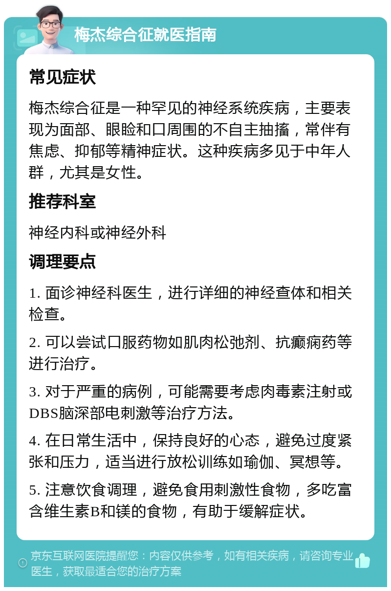 梅杰综合征就医指南 常见症状 梅杰综合征是一种罕见的神经系统疾病，主要表现为面部、眼睑和口周围的不自主抽搐，常伴有焦虑、抑郁等精神症状。这种疾病多见于中年人群，尤其是女性。 推荐科室 神经内科或神经外科 调理要点 1. 面诊神经科医生，进行详细的神经查体和相关检查。 2. 可以尝试口服药物如肌肉松弛剂、抗癫痫药等进行治疗。 3. 对于严重的病例，可能需要考虑肉毒素注射或DBS脑深部电刺激等治疗方法。 4. 在日常生活中，保持良好的心态，避免过度紧张和压力，适当进行放松训练如瑜伽、冥想等。 5. 注意饮食调理，避免食用刺激性食物，多吃富含维生素B和镁的食物，有助于缓解症状。