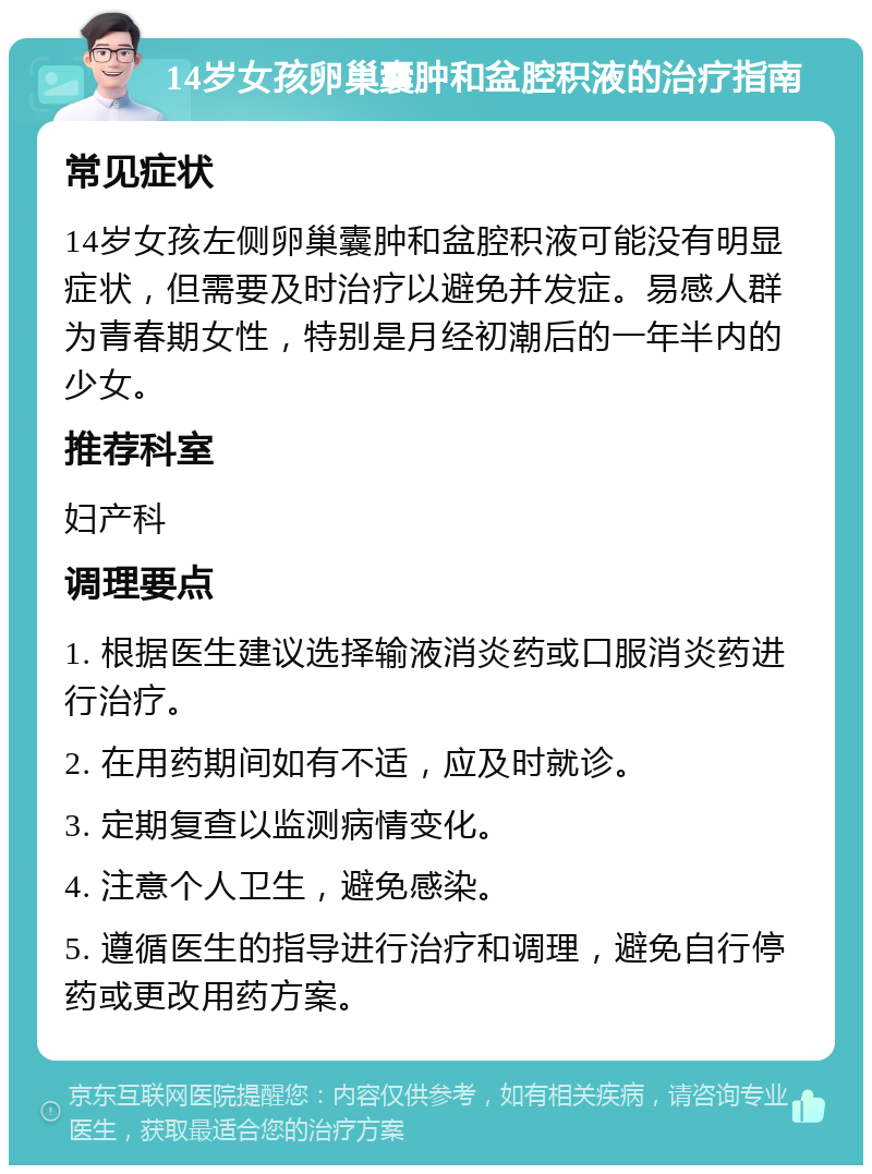 14岁女孩卵巢囊肿和盆腔积液的治疗指南 常见症状 14岁女孩左侧卵巢囊肿和盆腔积液可能没有明显症状，但需要及时治疗以避免并发症。易感人群为青春期女性，特别是月经初潮后的一年半内的少女。 推荐科室 妇产科 调理要点 1. 根据医生建议选择输液消炎药或口服消炎药进行治疗。 2. 在用药期间如有不适，应及时就诊。 3. 定期复查以监测病情变化。 4. 注意个人卫生，避免感染。 5. 遵循医生的指导进行治疗和调理，避免自行停药或更改用药方案。