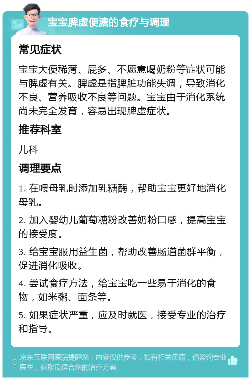 宝宝脾虚便溏的食疗与调理 常见症状 宝宝大便稀薄、屁多、不愿意喝奶粉等症状可能与脾虚有关。脾虚是指脾脏功能失调，导致消化不良、营养吸收不良等问题。宝宝由于消化系统尚未完全发育，容易出现脾虚症状。 推荐科室 儿科 调理要点 1. 在喂母乳时添加乳糖酶，帮助宝宝更好地消化母乳。 2. 加入婴幼儿葡萄糖粉改善奶粉口感，提高宝宝的接受度。 3. 给宝宝服用益生菌，帮助改善肠道菌群平衡，促进消化吸收。 4. 尝试食疗方法，给宝宝吃一些易于消化的食物，如米粥、面条等。 5. 如果症状严重，应及时就医，接受专业的治疗和指导。