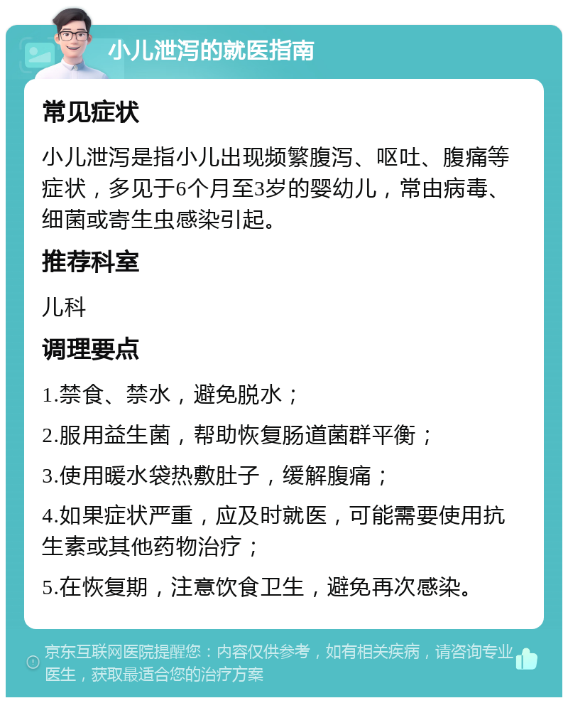 小儿泄泻的就医指南 常见症状 小儿泄泻是指小儿出现频繁腹泻、呕吐、腹痛等症状，多见于6个月至3岁的婴幼儿，常由病毒、细菌或寄生虫感染引起。 推荐科室 儿科 调理要点 1.禁食、禁水，避免脱水； 2.服用益生菌，帮助恢复肠道菌群平衡； 3.使用暖水袋热敷肚子，缓解腹痛； 4.如果症状严重，应及时就医，可能需要使用抗生素或其他药物治疗； 5.在恢复期，注意饮食卫生，避免再次感染。