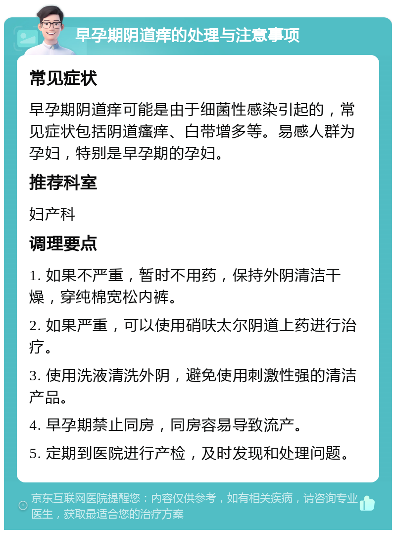 早孕期阴道痒的处理与注意事项 常见症状 早孕期阴道痒可能是由于细菌性感染引起的，常见症状包括阴道瘙痒、白带增多等。易感人群为孕妇，特别是早孕期的孕妇。 推荐科室 妇产科 调理要点 1. 如果不严重，暂时不用药，保持外阴清洁干燥，穿纯棉宽松内裤。 2. 如果严重，可以使用硝呋太尔阴道上药进行治疗。 3. 使用洗液清洗外阴，避免使用刺激性强的清洁产品。 4. 早孕期禁止同房，同房容易导致流产。 5. 定期到医院进行产检，及时发现和处理问题。