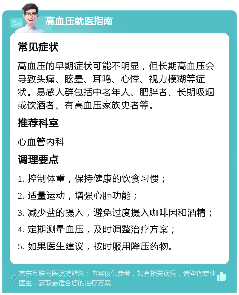 高血压就医指南 常见症状 高血压的早期症状可能不明显，但长期高血压会导致头痛、眩晕、耳鸣、心悸、视力模糊等症状。易感人群包括中老年人、肥胖者、长期吸烟或饮酒者、有高血压家族史者等。 推荐科室 心血管内科 调理要点 1. 控制体重，保持健康的饮食习惯； 2. 适量运动，增强心肺功能； 3. 减少盐的摄入，避免过度摄入咖啡因和酒精； 4. 定期测量血压，及时调整治疗方案； 5. 如果医生建议，按时服用降压药物。