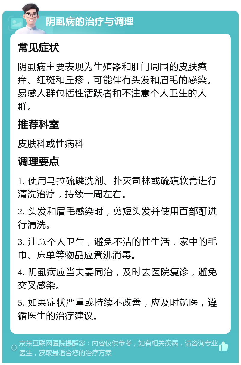 阴虱病的治疗与调理 常见症状 阴虱病主要表现为生殖器和肛门周围的皮肤瘙痒、红斑和丘疹，可能伴有头发和眉毛的感染。易感人群包括性活跃者和不注意个人卫生的人群。 推荐科室 皮肤科或性病科 调理要点 1. 使用马拉硫磷洗剂、扑灭司林或硫磺软膏进行清洗治疗，持续一周左右。 2. 头发和眉毛感染时，剪短头发并使用百部酊进行清洗。 3. 注意个人卫生，避免不洁的性生活，家中的毛巾、床单等物品应煮沸消毒。 4. 阴虱病应当夫妻同治，及时去医院复诊，避免交叉感染。 5. 如果症状严重或持续不改善，应及时就医，遵循医生的治疗建议。