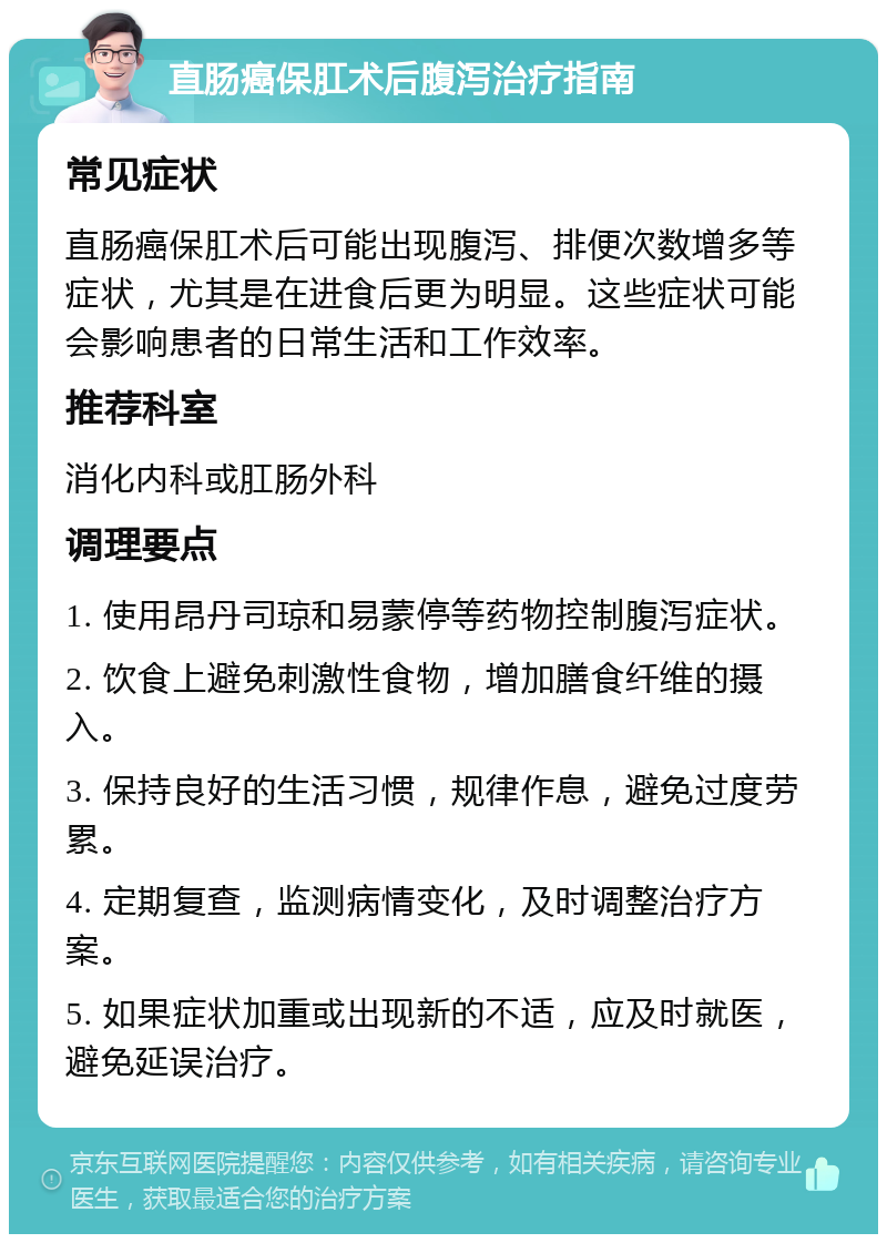 直肠癌保肛术后腹泻治疗指南 常见症状 直肠癌保肛术后可能出现腹泻、排便次数增多等症状，尤其是在进食后更为明显。这些症状可能会影响患者的日常生活和工作效率。 推荐科室 消化内科或肛肠外科 调理要点 1. 使用昂丹司琼和易蒙停等药物控制腹泻症状。 2. 饮食上避免刺激性食物，增加膳食纤维的摄入。 3. 保持良好的生活习惯，规律作息，避免过度劳累。 4. 定期复查，监测病情变化，及时调整治疗方案。 5. 如果症状加重或出现新的不适，应及时就医，避免延误治疗。