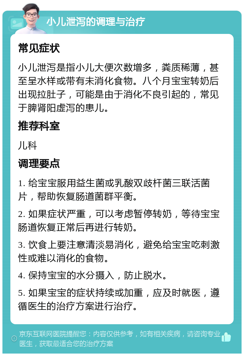 小儿泄泻的调理与治疗 常见症状 小儿泄泻是指小儿大便次数增多，粪质稀薄，甚至呈水样或带有未消化食物。八个月宝宝转奶后出现拉肚子，可能是由于消化不良引起的，常见于脾肾阳虚泻的患儿。 推荐科室 儿科 调理要点 1. 给宝宝服用益生菌或乳酸双歧杆菌三联活菌片，帮助恢复肠道菌群平衡。 2. 如果症状严重，可以考虑暂停转奶，等待宝宝肠道恢复正常后再进行转奶。 3. 饮食上要注意清淡易消化，避免给宝宝吃刺激性或难以消化的食物。 4. 保持宝宝的水分摄入，防止脱水。 5. 如果宝宝的症状持续或加重，应及时就医，遵循医生的治疗方案进行治疗。