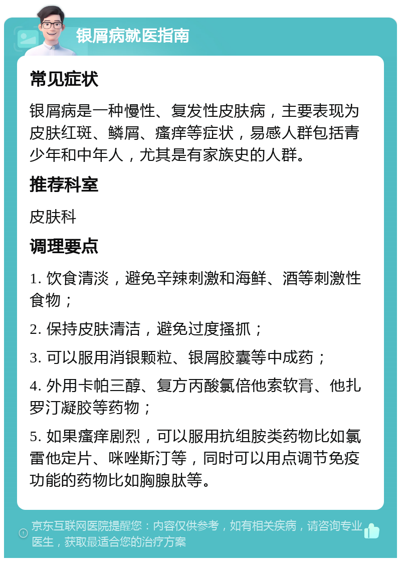 银屑病就医指南 常见症状 银屑病是一种慢性、复发性皮肤病，主要表现为皮肤红斑、鳞屑、瘙痒等症状，易感人群包括青少年和中年人，尤其是有家族史的人群。 推荐科室 皮肤科 调理要点 1. 饮食清淡，避免辛辣刺激和海鲜、酒等刺激性食物； 2. 保持皮肤清洁，避免过度搔抓； 3. 可以服用消银颗粒、银屑胶囊等中成药； 4. 外用卡帕三醇、复方丙酸氯倍他索软膏、他扎罗汀凝胶等药物； 5. 如果瘙痒剧烈，可以服用抗组胺类药物比如氯雷他定片、咪唑斯汀等，同时可以用点调节免疫功能的药物比如胸腺肽等。