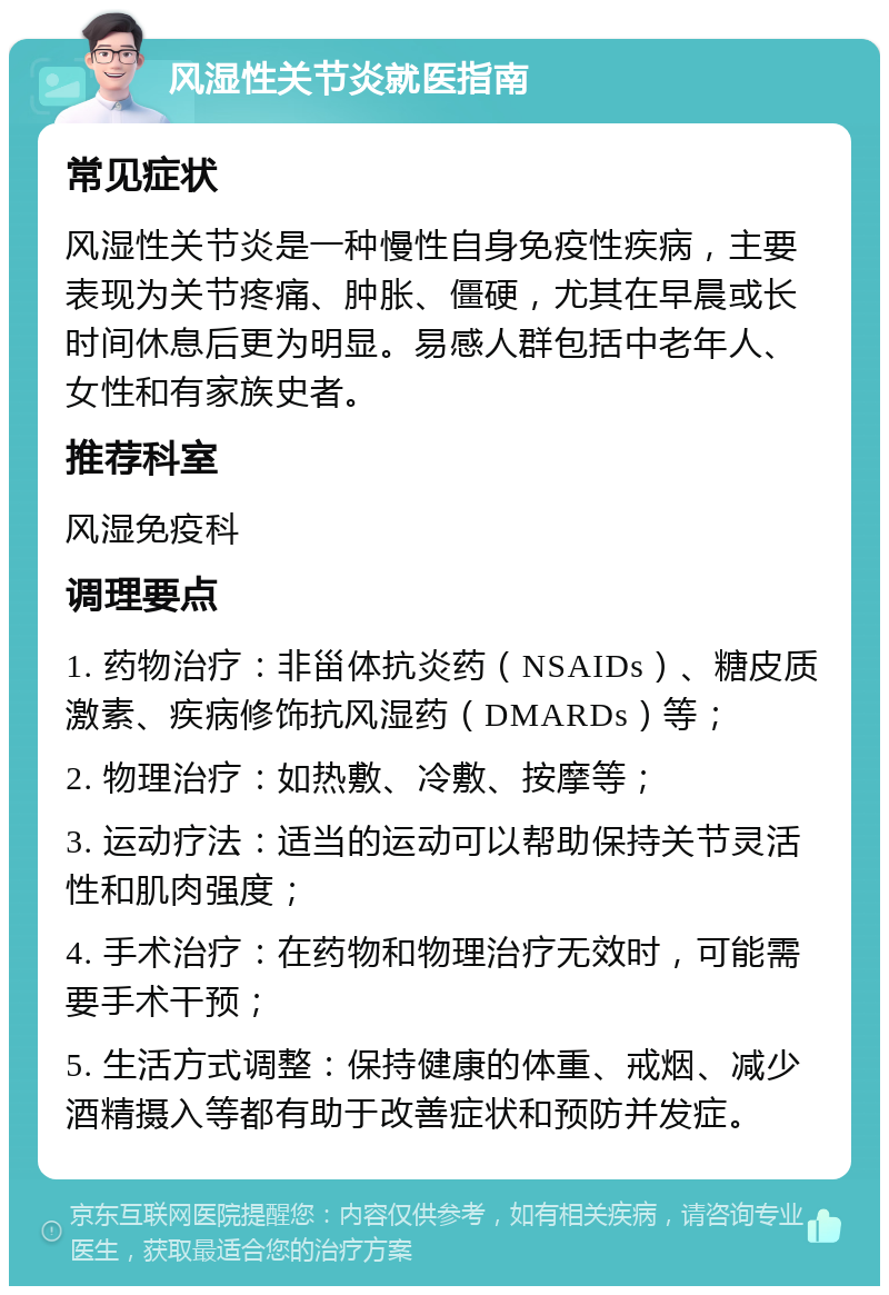 风湿性关节炎就医指南 常见症状 风湿性关节炎是一种慢性自身免疫性疾病，主要表现为关节疼痛、肿胀、僵硬，尤其在早晨或长时间休息后更为明显。易感人群包括中老年人、女性和有家族史者。 推荐科室 风湿免疫科 调理要点 1. 药物治疗：非甾体抗炎药（NSAIDs）、糖皮质激素、疾病修饰抗风湿药（DMARDs）等； 2. 物理治疗：如热敷、冷敷、按摩等； 3. 运动疗法：适当的运动可以帮助保持关节灵活性和肌肉强度； 4. 手术治疗：在药物和物理治疗无效时，可能需要手术干预； 5. 生活方式调整：保持健康的体重、戒烟、减少酒精摄入等都有助于改善症状和预防并发症。