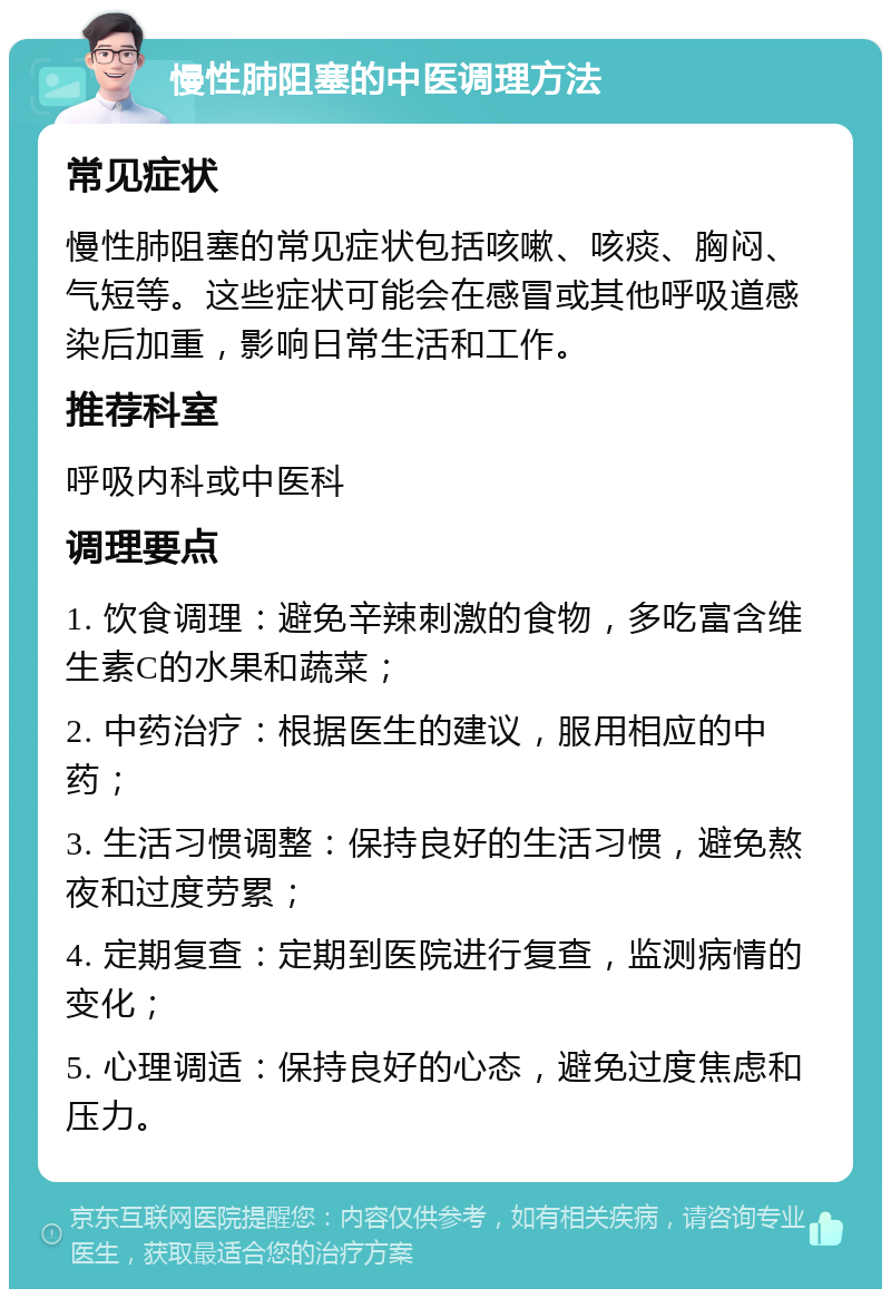 慢性肺阻塞的中医调理方法 常见症状 慢性肺阻塞的常见症状包括咳嗽、咳痰、胸闷、气短等。这些症状可能会在感冒或其他呼吸道感染后加重，影响日常生活和工作。 推荐科室 呼吸内科或中医科 调理要点 1. 饮食调理：避免辛辣刺激的食物，多吃富含维生素C的水果和蔬菜； 2. 中药治疗：根据医生的建议，服用相应的中药； 3. 生活习惯调整：保持良好的生活习惯，避免熬夜和过度劳累； 4. 定期复查：定期到医院进行复查，监测病情的变化； 5. 心理调适：保持良好的心态，避免过度焦虑和压力。