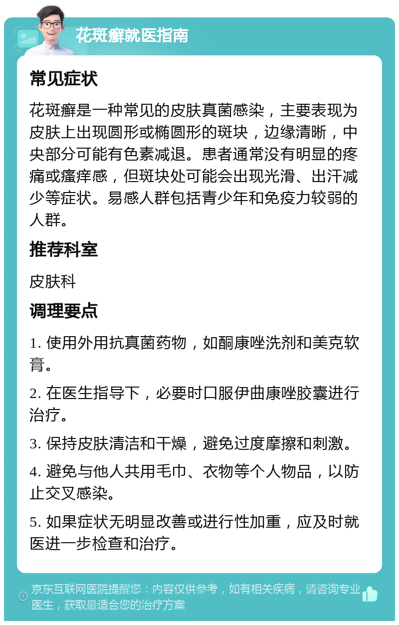 花斑癣就医指南 常见症状 花斑癣是一种常见的皮肤真菌感染，主要表现为皮肤上出现圆形或椭圆形的斑块，边缘清晰，中央部分可能有色素减退。患者通常没有明显的疼痛或瘙痒感，但斑块处可能会出现光滑、出汗减少等症状。易感人群包括青少年和免疫力较弱的人群。 推荐科室 皮肤科 调理要点 1. 使用外用抗真菌药物，如酮康唑洗剂和美克软膏。 2. 在医生指导下，必要时口服伊曲康唑胶囊进行治疗。 3. 保持皮肤清洁和干燥，避免过度摩擦和刺激。 4. 避免与他人共用毛巾、衣物等个人物品，以防止交叉感染。 5. 如果症状无明显改善或进行性加重，应及时就医进一步检查和治疗。