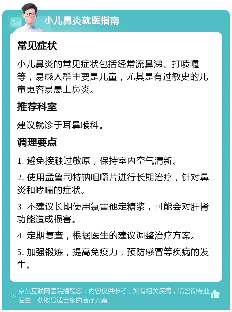 小儿鼻炎就医指南 常见症状 小儿鼻炎的常见症状包括经常流鼻涕、打喷嚏等，易感人群主要是儿童，尤其是有过敏史的儿童更容易患上鼻炎。 推荐科室 建议就诊于耳鼻喉科。 调理要点 1. 避免接触过敏原，保持室内空气清新。 2. 使用孟鲁司特钠咀嚼片进行长期治疗，针对鼻炎和哮喘的症状。 3. 不建议长期使用氯雷他定糖浆，可能会对肝肾功能造成损害。 4. 定期复查，根据医生的建议调整治疗方案。 5. 加强锻炼，提高免疫力，预防感冒等疾病的发生。