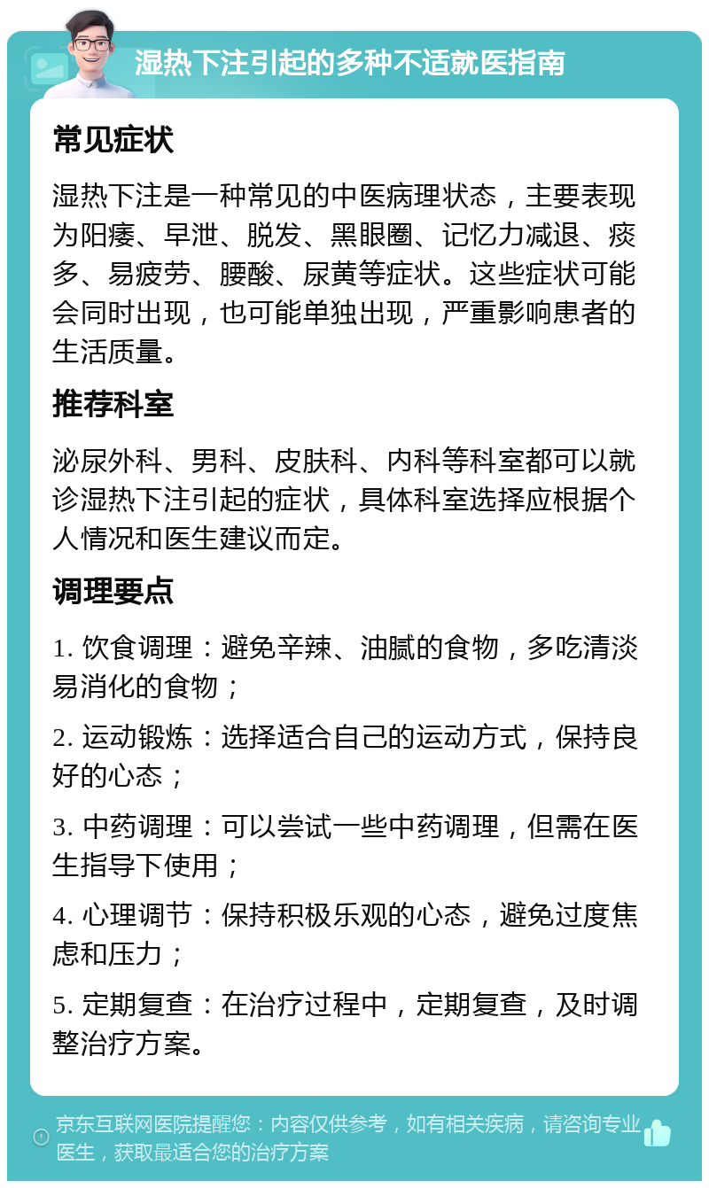 湿热下注引起的多种不适就医指南 常见症状 湿热下注是一种常见的中医病理状态，主要表现为阳痿、早泄、脱发、黑眼圈、记忆力减退、痰多、易疲劳、腰酸、尿黄等症状。这些症状可能会同时出现，也可能单独出现，严重影响患者的生活质量。 推荐科室 泌尿外科、男科、皮肤科、内科等科室都可以就诊湿热下注引起的症状，具体科室选择应根据个人情况和医生建议而定。 调理要点 1. 饮食调理：避免辛辣、油腻的食物，多吃清淡易消化的食物； 2. 运动锻炼：选择适合自己的运动方式，保持良好的心态； 3. 中药调理：可以尝试一些中药调理，但需在医生指导下使用； 4. 心理调节：保持积极乐观的心态，避免过度焦虑和压力； 5. 定期复查：在治疗过程中，定期复查，及时调整治疗方案。