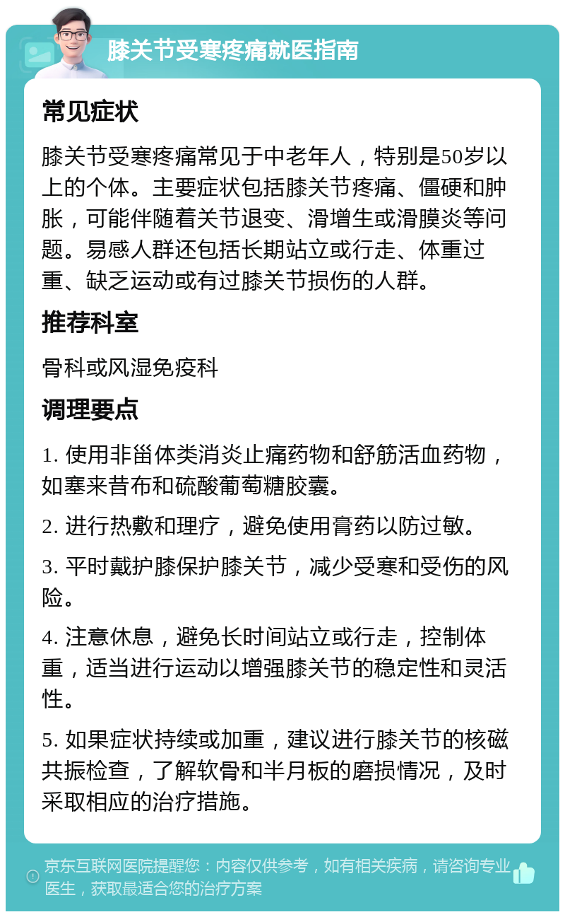 膝关节受寒疼痛就医指南 常见症状 膝关节受寒疼痛常见于中老年人，特别是50岁以上的个体。主要症状包括膝关节疼痛、僵硬和肿胀，可能伴随着关节退变、滑增生或滑膜炎等问题。易感人群还包括长期站立或行走、体重过重、缺乏运动或有过膝关节损伤的人群。 推荐科室 骨科或风湿免疫科 调理要点 1. 使用非甾体类消炎止痛药物和舒筋活血药物，如塞来昔布和硫酸葡萄糖胶囊。 2. 进行热敷和理疗，避免使用膏药以防过敏。 3. 平时戴护膝保护膝关节，减少受寒和受伤的风险。 4. 注意休息，避免长时间站立或行走，控制体重，适当进行运动以增强膝关节的稳定性和灵活性。 5. 如果症状持续或加重，建议进行膝关节的核磁共振检查，了解软骨和半月板的磨损情况，及时采取相应的治疗措施。