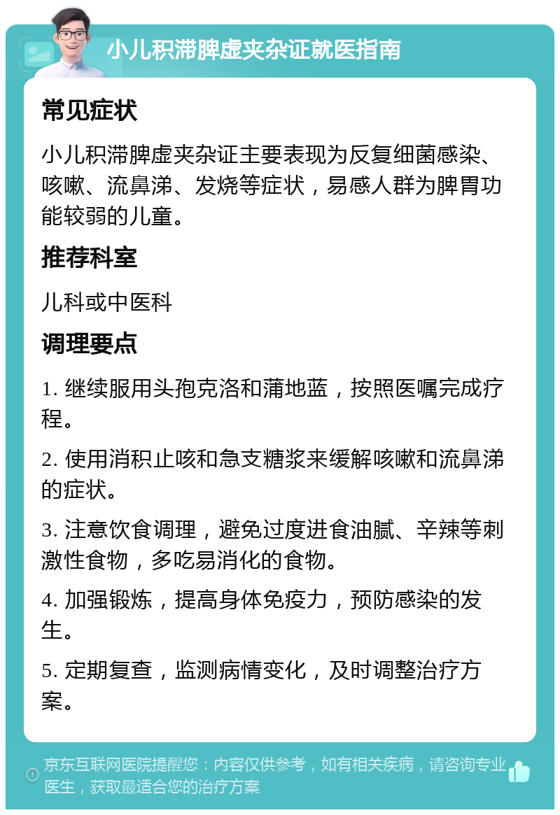 小儿积滞脾虚夹杂证就医指南 常见症状 小儿积滞脾虚夹杂证主要表现为反复细菌感染、咳嗽、流鼻涕、发烧等症状，易感人群为脾胃功能较弱的儿童。 推荐科室 儿科或中医科 调理要点 1. 继续服用头孢克洛和蒲地蓝，按照医嘱完成疗程。 2. 使用消积止咳和急支糖浆来缓解咳嗽和流鼻涕的症状。 3. 注意饮食调理，避免过度进食油腻、辛辣等刺激性食物，多吃易消化的食物。 4. 加强锻炼，提高身体免疫力，预防感染的发生。 5. 定期复查，监测病情变化，及时调整治疗方案。