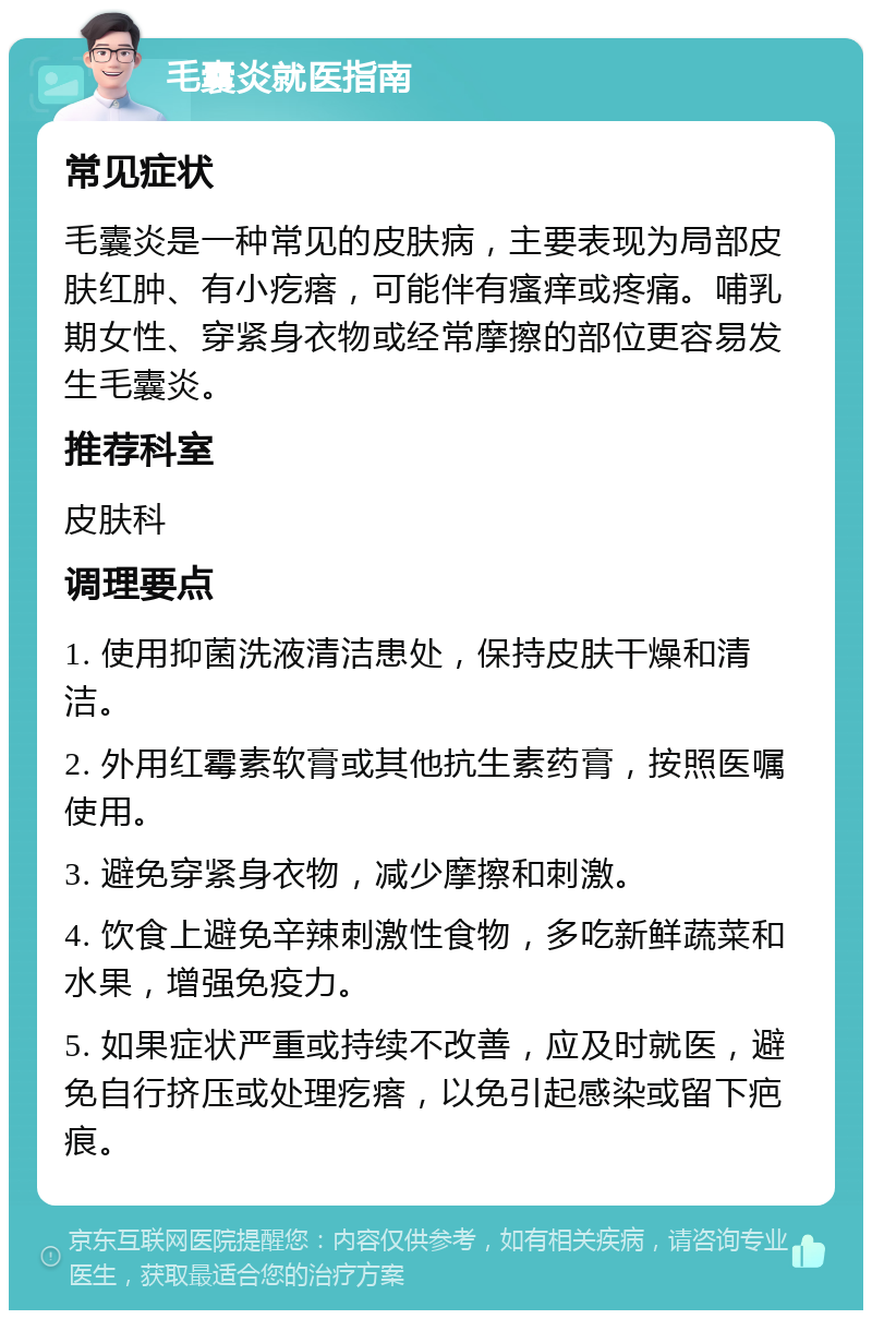 毛囊炎就医指南 常见症状 毛囊炎是一种常见的皮肤病，主要表现为局部皮肤红肿、有小疙瘩，可能伴有瘙痒或疼痛。哺乳期女性、穿紧身衣物或经常摩擦的部位更容易发生毛囊炎。 推荐科室 皮肤科 调理要点 1. 使用抑菌洗液清洁患处，保持皮肤干燥和清洁。 2. 外用红霉素软膏或其他抗生素药膏，按照医嘱使用。 3. 避免穿紧身衣物，减少摩擦和刺激。 4. 饮食上避免辛辣刺激性食物，多吃新鲜蔬菜和水果，增强免疫力。 5. 如果症状严重或持续不改善，应及时就医，避免自行挤压或处理疙瘩，以免引起感染或留下疤痕。