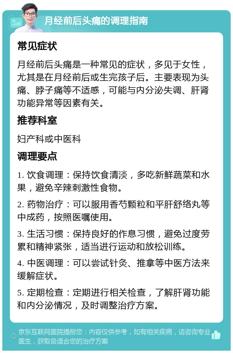 月经前后头痛的调理指南 常见症状 月经前后头痛是一种常见的症状，多见于女性，尤其是在月经前后或生完孩子后。主要表现为头痛、脖子痛等不适感，可能与内分泌失调、肝肾功能异常等因素有关。 推荐科室 妇产科或中医科 调理要点 1. 饮食调理：保持饮食清淡，多吃新鲜蔬菜和水果，避免辛辣刺激性食物。 2. 药物治疗：可以服用香芍颗粒和平肝舒络丸等中成药，按照医嘱使用。 3. 生活习惯：保持良好的作息习惯，避免过度劳累和精神紧张，适当进行运动和放松训练。 4. 中医调理：可以尝试针灸、推拿等中医方法来缓解症状。 5. 定期检查：定期进行相关检查，了解肝肾功能和内分泌情况，及时调整治疗方案。