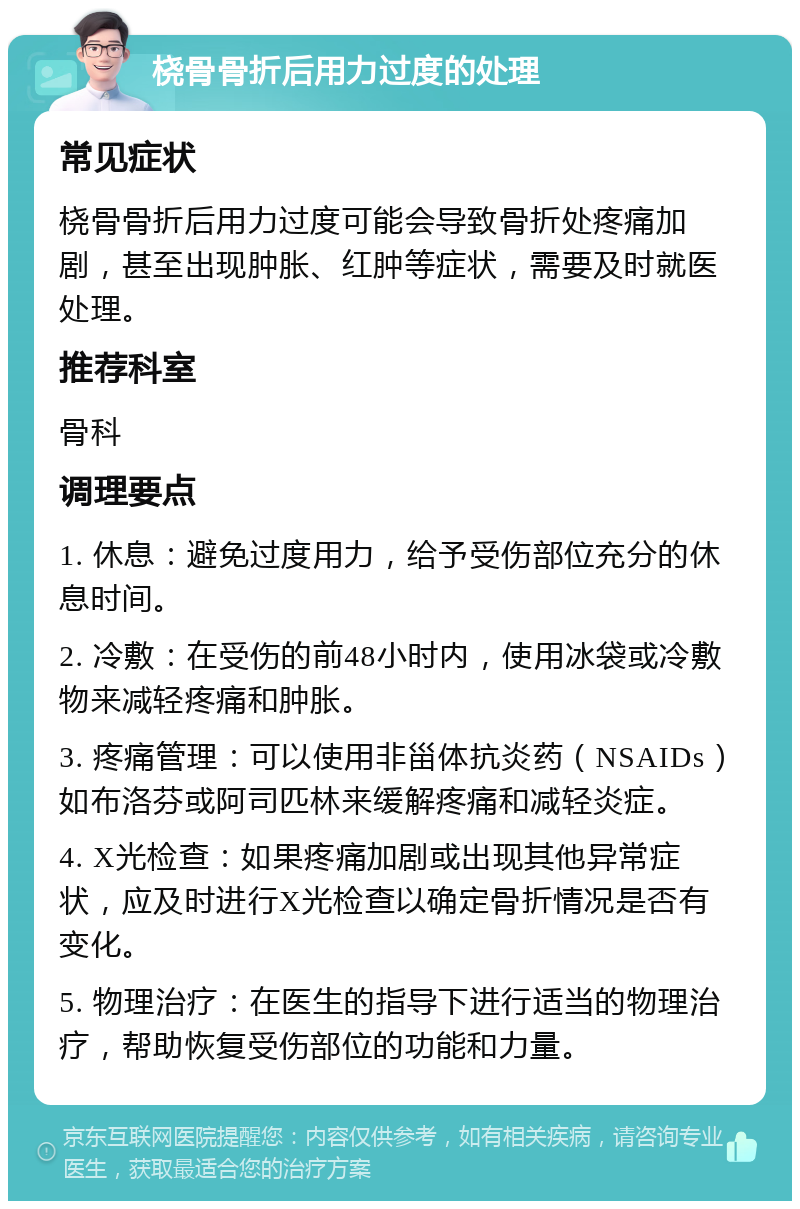 桡骨骨折后用力过度的处理 常见症状 桡骨骨折后用力过度可能会导致骨折处疼痛加剧，甚至出现肿胀、红肿等症状，需要及时就医处理。 推荐科室 骨科 调理要点 1. 休息：避免过度用力，给予受伤部位充分的休息时间。 2. 冷敷：在受伤的前48小时内，使用冰袋或冷敷物来减轻疼痛和肿胀。 3. 疼痛管理：可以使用非甾体抗炎药（NSAIDs）如布洛芬或阿司匹林来缓解疼痛和减轻炎症。 4. X光检查：如果疼痛加剧或出现其他异常症状，应及时进行X光检查以确定骨折情况是否有变化。 5. 物理治疗：在医生的指导下进行适当的物理治疗，帮助恢复受伤部位的功能和力量。