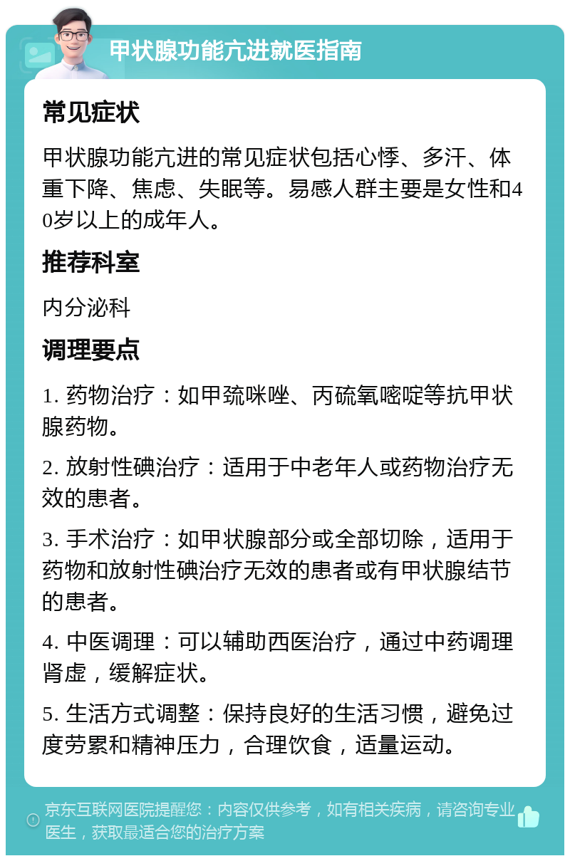 甲状腺功能亢进就医指南 常见症状 甲状腺功能亢进的常见症状包括心悸、多汗、体重下降、焦虑、失眠等。易感人群主要是女性和40岁以上的成年人。 推荐科室 内分泌科 调理要点 1. 药物治疗：如甲巯咪唑、丙硫氧嘧啶等抗甲状腺药物。 2. 放射性碘治疗：适用于中老年人或药物治疗无效的患者。 3. 手术治疗：如甲状腺部分或全部切除，适用于药物和放射性碘治疗无效的患者或有甲状腺结节的患者。 4. 中医调理：可以辅助西医治疗，通过中药调理肾虚，缓解症状。 5. 生活方式调整：保持良好的生活习惯，避免过度劳累和精神压力，合理饮食，适量运动。