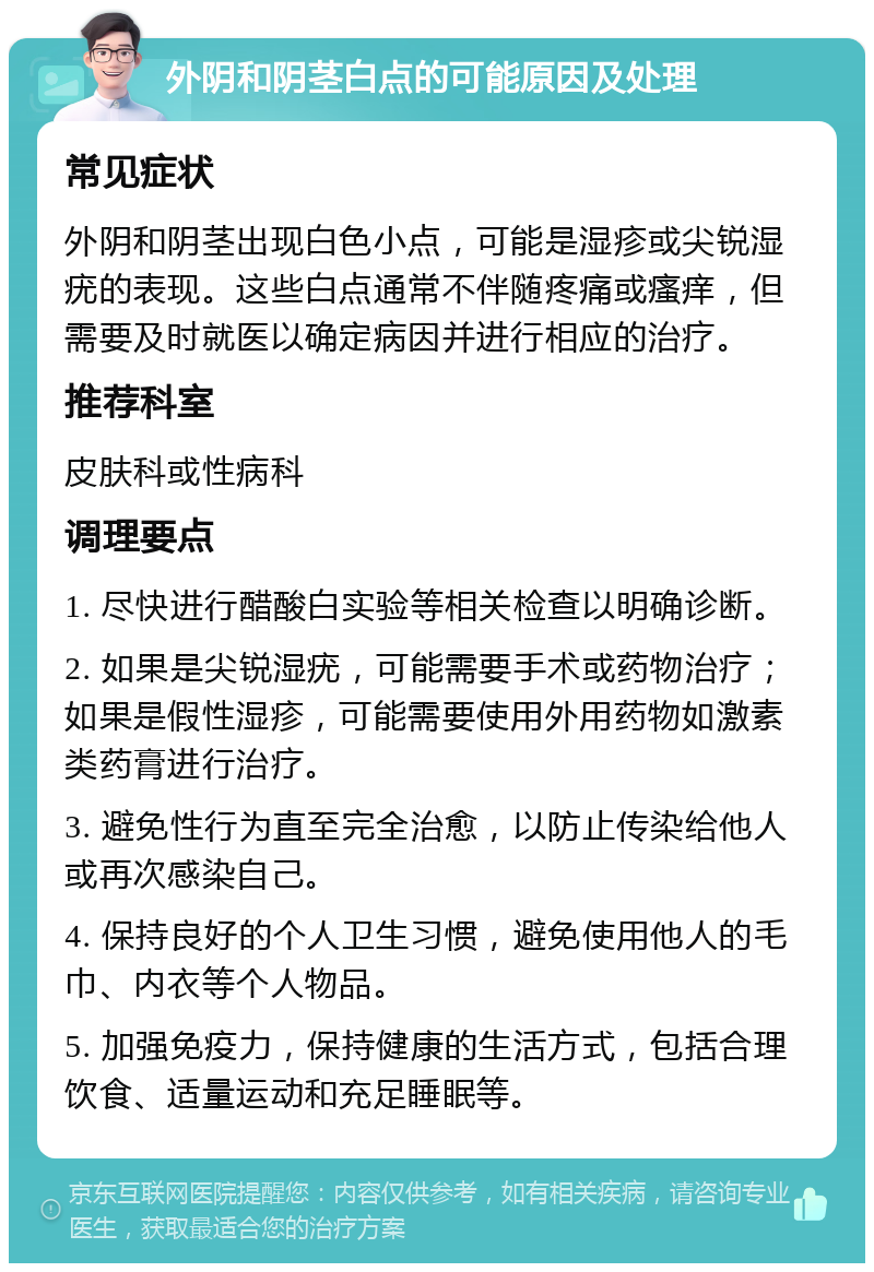 外阴和阴茎白点的可能原因及处理 常见症状 外阴和阴茎出现白色小点，可能是湿疹或尖锐湿疣的表现。这些白点通常不伴随疼痛或瘙痒，但需要及时就医以确定病因并进行相应的治疗。 推荐科室 皮肤科或性病科 调理要点 1. 尽快进行醋酸白实验等相关检查以明确诊断。 2. 如果是尖锐湿疣，可能需要手术或药物治疗；如果是假性湿疹，可能需要使用外用药物如激素类药膏进行治疗。 3. 避免性行为直至完全治愈，以防止传染给他人或再次感染自己。 4. 保持良好的个人卫生习惯，避免使用他人的毛巾、内衣等个人物品。 5. 加强免疫力，保持健康的生活方式，包括合理饮食、适量运动和充足睡眠等。