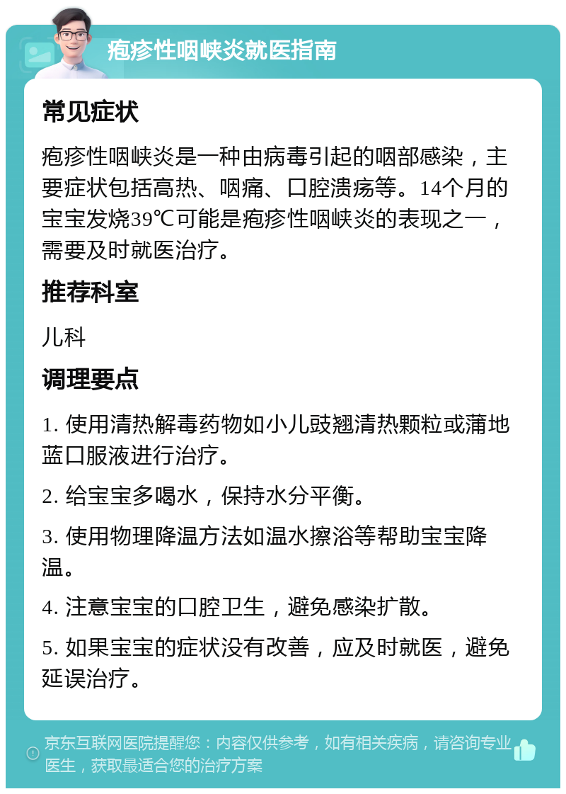 疱疹性咽峡炎就医指南 常见症状 疱疹性咽峡炎是一种由病毒引起的咽部感染，主要症状包括高热、咽痛、口腔溃疡等。14个月的宝宝发烧39℃可能是疱疹性咽峡炎的表现之一，需要及时就医治疗。 推荐科室 儿科 调理要点 1. 使用清热解毒药物如小儿豉翘清热颗粒或蒲地蓝口服液进行治疗。 2. 给宝宝多喝水，保持水分平衡。 3. 使用物理降温方法如温水擦浴等帮助宝宝降温。 4. 注意宝宝的口腔卫生，避免感染扩散。 5. 如果宝宝的症状没有改善，应及时就医，避免延误治疗。