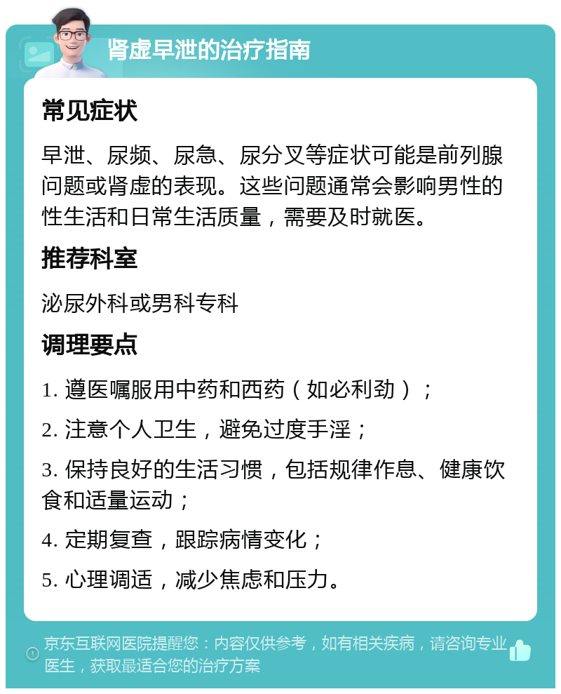 肾虚早泄的治疗指南 常见症状 早泄、尿频、尿急、尿分叉等症状可能是前列腺问题或肾虚的表现。这些问题通常会影响男性的性生活和日常生活质量，需要及时就医。 推荐科室 泌尿外科或男科专科 调理要点 1. 遵医嘱服用中药和西药（如必利劲）； 2. 注意个人卫生，避免过度手淫； 3. 保持良好的生活习惯，包括规律作息、健康饮食和适量运动； 4. 定期复查，跟踪病情变化； 5. 心理调适，减少焦虑和压力。