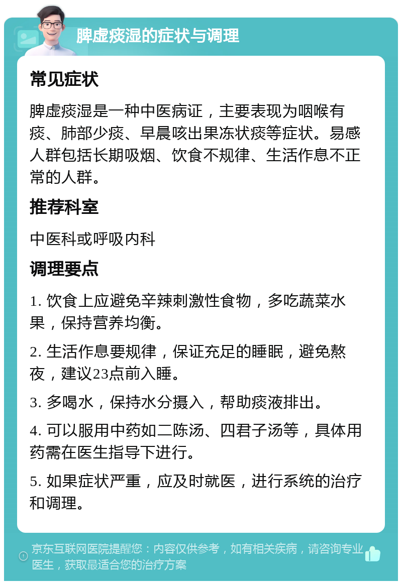 脾虚痰湿的症状与调理 常见症状 脾虚痰湿是一种中医病证，主要表现为咽喉有痰、肺部少痰、早晨咳出果冻状痰等症状。易感人群包括长期吸烟、饮食不规律、生活作息不正常的人群。 推荐科室 中医科或呼吸内科 调理要点 1. 饮食上应避免辛辣刺激性食物，多吃蔬菜水果，保持营养均衡。 2. 生活作息要规律，保证充足的睡眠，避免熬夜，建议23点前入睡。 3. 多喝水，保持水分摄入，帮助痰液排出。 4. 可以服用中药如二陈汤、四君子汤等，具体用药需在医生指导下进行。 5. 如果症状严重，应及时就医，进行系统的治疗和调理。