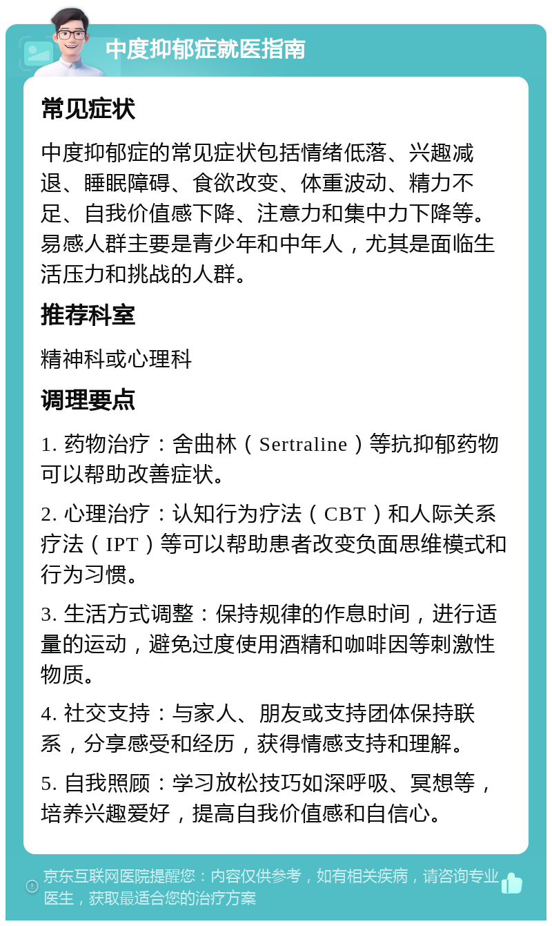 中度抑郁症就医指南 常见症状 中度抑郁症的常见症状包括情绪低落、兴趣减退、睡眠障碍、食欲改变、体重波动、精力不足、自我价值感下降、注意力和集中力下降等。易感人群主要是青少年和中年人，尤其是面临生活压力和挑战的人群。 推荐科室 精神科或心理科 调理要点 1. 药物治疗：舍曲林（Sertraline）等抗抑郁药物可以帮助改善症状。 2. 心理治疗：认知行为疗法（CBT）和人际关系疗法（IPT）等可以帮助患者改变负面思维模式和行为习惯。 3. 生活方式调整：保持规律的作息时间，进行适量的运动，避免过度使用酒精和咖啡因等刺激性物质。 4. 社交支持：与家人、朋友或支持团体保持联系，分享感受和经历，获得情感支持和理解。 5. 自我照顾：学习放松技巧如深呼吸、冥想等，培养兴趣爱好，提高自我价值感和自信心。