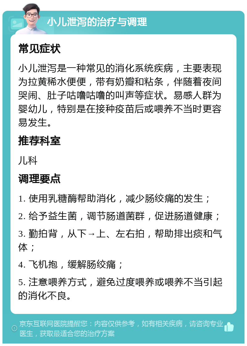 小儿泄泻的治疗与调理 常见症状 小儿泄泻是一种常见的消化系统疾病，主要表现为拉黄稀水便便，带有奶瓣和粘条，伴随着夜间哭闹、肚子咕噜咕噜的叫声等症状。易感人群为婴幼儿，特别是在接种疫苗后或喂养不当时更容易发生。 推荐科室 儿科 调理要点 1. 使用乳糖酶帮助消化，减少肠绞痛的发生； 2. 给予益生菌，调节肠道菌群，促进肠道健康； 3. 勤拍背，从下→上、左右拍，帮助排出痰和气体； 4. 飞机抱，缓解肠绞痛； 5. 注意喂养方式，避免过度喂养或喂养不当引起的消化不良。