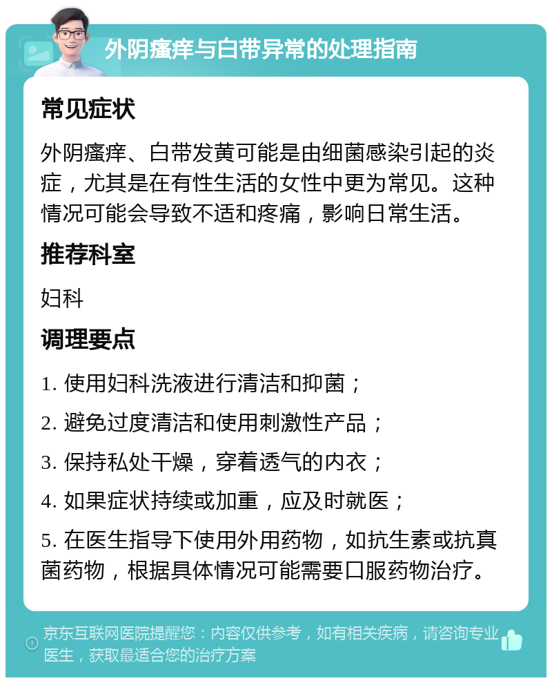 外阴瘙痒与白带异常的处理指南 常见症状 外阴瘙痒、白带发黄可能是由细菌感染引起的炎症，尤其是在有性生活的女性中更为常见。这种情况可能会导致不适和疼痛，影响日常生活。 推荐科室 妇科 调理要点 1. 使用妇科洗液进行清洁和抑菌； 2. 避免过度清洁和使用刺激性产品； 3. 保持私处干燥，穿着透气的内衣； 4. 如果症状持续或加重，应及时就医； 5. 在医生指导下使用外用药物，如抗生素或抗真菌药物，根据具体情况可能需要口服药物治疗。