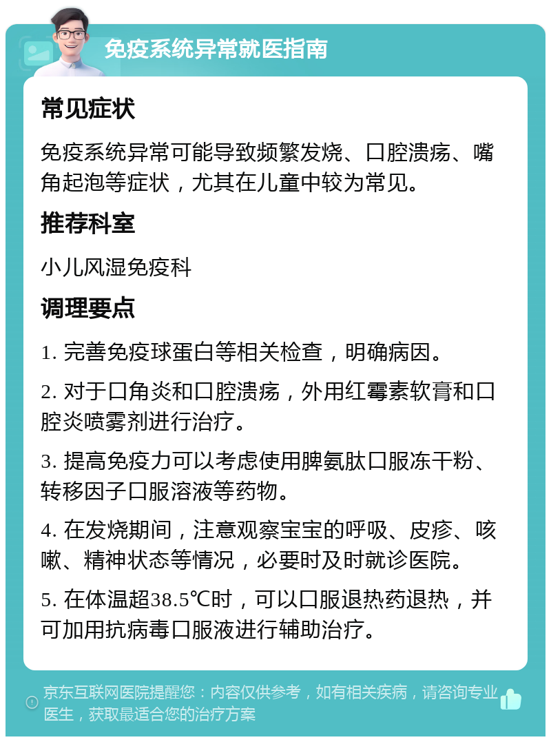 免疫系统异常就医指南 常见症状 免疫系统异常可能导致频繁发烧、口腔溃疡、嘴角起泡等症状，尤其在儿童中较为常见。 推荐科室 小儿风湿免疫科 调理要点 1. 完善免疫球蛋白等相关检查，明确病因。 2. 对于口角炎和口腔溃疡，外用红霉素软膏和口腔炎喷雾剂进行治疗。 3. 提高免疫力可以考虑使用脾氨肽口服冻干粉、转移因子口服溶液等药物。 4. 在发烧期间，注意观察宝宝的呼吸、皮疹、咳嗽、精神状态等情况，必要时及时就诊医院。 5. 在体温超38.5℃时，可以口服退热药退热，并可加用抗病毒口服液进行辅助治疗。