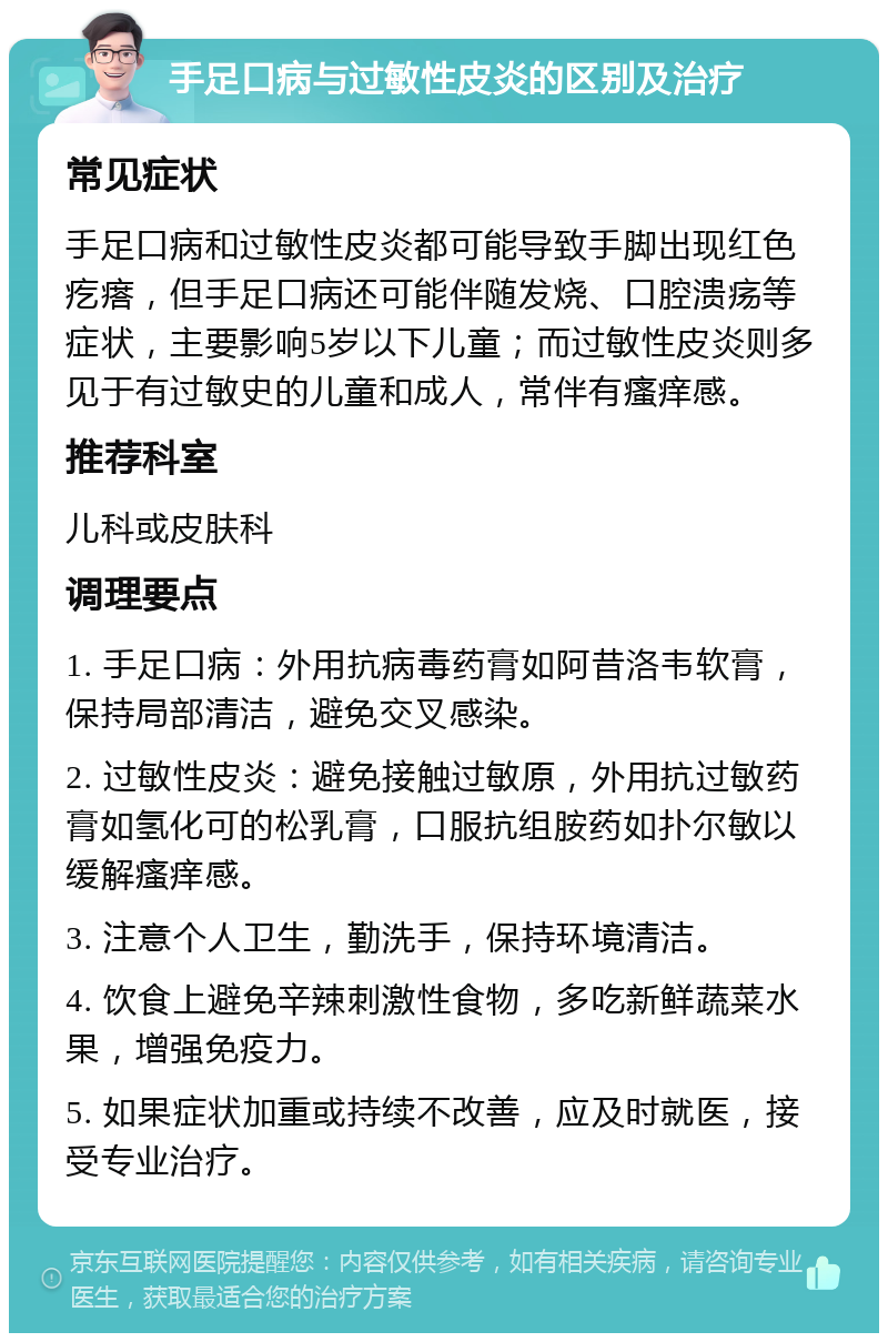 手足口病与过敏性皮炎的区别及治疗 常见症状 手足口病和过敏性皮炎都可能导致手脚出现红色疙瘩，但手足口病还可能伴随发烧、口腔溃疡等症状，主要影响5岁以下儿童；而过敏性皮炎则多见于有过敏史的儿童和成人，常伴有瘙痒感。 推荐科室 儿科或皮肤科 调理要点 1. 手足口病：外用抗病毒药膏如阿昔洛韦软膏，保持局部清洁，避免交叉感染。 2. 过敏性皮炎：避免接触过敏原，外用抗过敏药膏如氢化可的松乳膏，口服抗组胺药如扑尔敏以缓解瘙痒感。 3. 注意个人卫生，勤洗手，保持环境清洁。 4. 饮食上避免辛辣刺激性食物，多吃新鲜蔬菜水果，增强免疫力。 5. 如果症状加重或持续不改善，应及时就医，接受专业治疗。