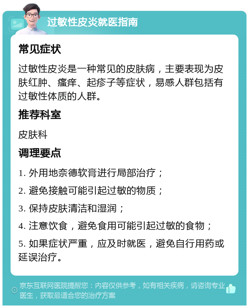 过敏性皮炎就医指南 常见症状 过敏性皮炎是一种常见的皮肤病，主要表现为皮肤红肿、瘙痒、起疹子等症状，易感人群包括有过敏性体质的人群。 推荐科室 皮肤科 调理要点 1. 外用地奈德软膏进行局部治疗； 2. 避免接触可能引起过敏的物质； 3. 保持皮肤清洁和湿润； 4. 注意饮食，避免食用可能引起过敏的食物； 5. 如果症状严重，应及时就医，避免自行用药或延误治疗。