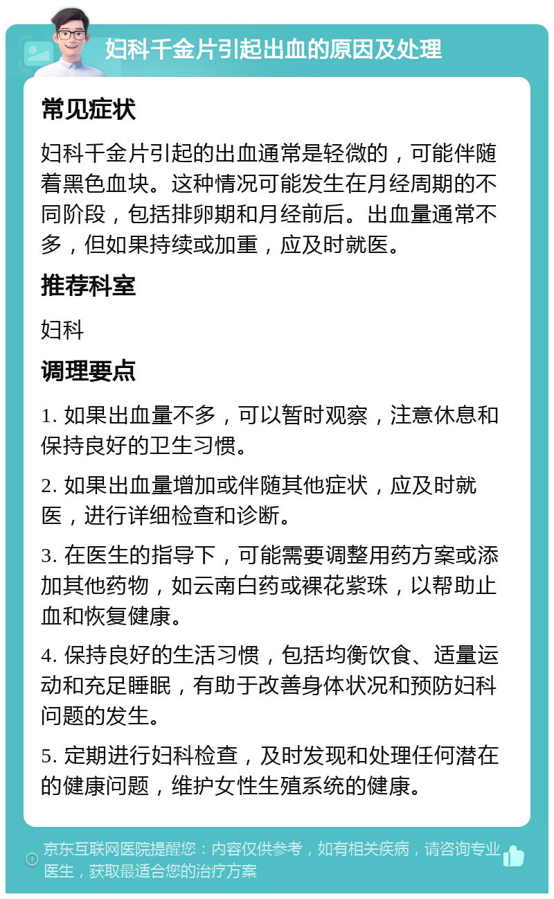 妇科千金片引起出血的原因及处理 常见症状 妇科千金片引起的出血通常是轻微的，可能伴随着黑色血块。这种情况可能发生在月经周期的不同阶段，包括排卵期和月经前后。出血量通常不多，但如果持续或加重，应及时就医。 推荐科室 妇科 调理要点 1. 如果出血量不多，可以暂时观察，注意休息和保持良好的卫生习惯。 2. 如果出血量增加或伴随其他症状，应及时就医，进行详细检查和诊断。 3. 在医生的指导下，可能需要调整用药方案或添加其他药物，如云南白药或裸花紫珠，以帮助止血和恢复健康。 4. 保持良好的生活习惯，包括均衡饮食、适量运动和充足睡眠，有助于改善身体状况和预防妇科问题的发生。 5. 定期进行妇科检查，及时发现和处理任何潜在的健康问题，维护女性生殖系统的健康。