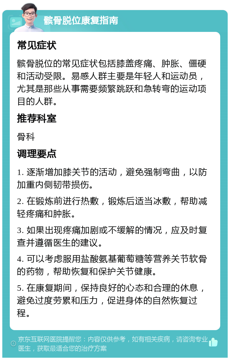 髌骨脱位康复指南 常见症状 髌骨脱位的常见症状包括膝盖疼痛、肿胀、僵硬和活动受限。易感人群主要是年轻人和运动员，尤其是那些从事需要频繁跳跃和急转弯的运动项目的人群。 推荐科室 骨科 调理要点 1. 逐渐增加膝关节的活动，避免强制弯曲，以防加重内侧韧带损伤。 2. 在锻炼前进行热敷，锻炼后适当冰敷，帮助减轻疼痛和肿胀。 3. 如果出现疼痛加剧或不缓解的情况，应及时复查并遵循医生的建议。 4. 可以考虑服用盐酸氨基葡萄糖等营养关节软骨的药物，帮助恢复和保护关节健康。 5. 在康复期间，保持良好的心态和合理的休息，避免过度劳累和压力，促进身体的自然恢复过程。