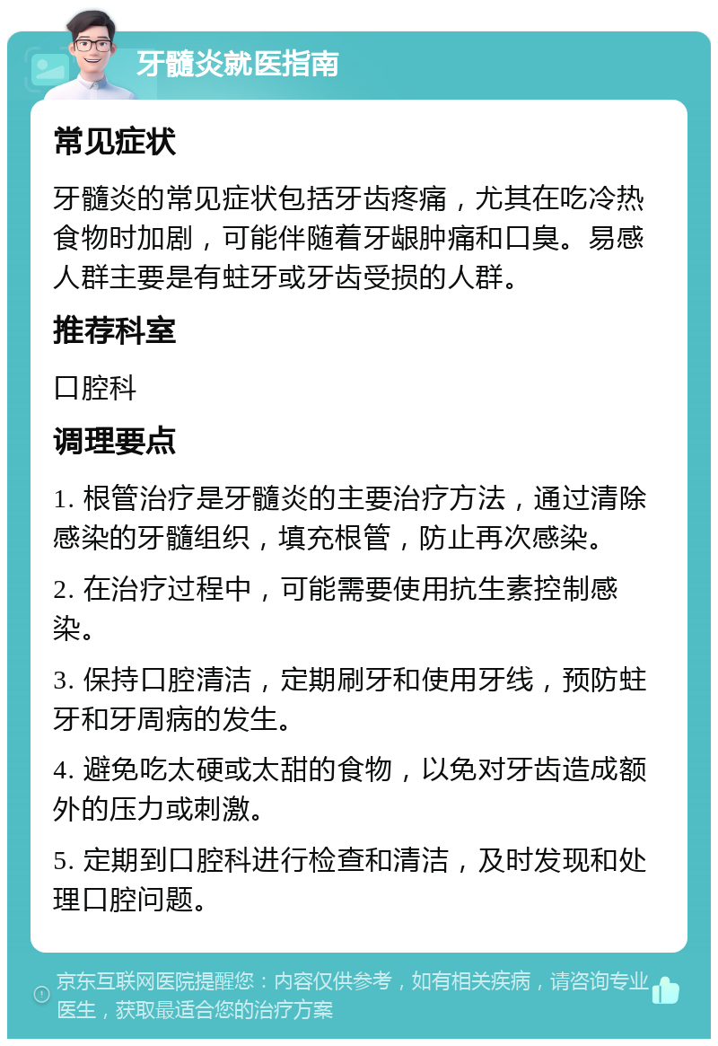 牙髓炎就医指南 常见症状 牙髓炎的常见症状包括牙齿疼痛，尤其在吃冷热食物时加剧，可能伴随着牙龈肿痛和口臭。易感人群主要是有蛀牙或牙齿受损的人群。 推荐科室 口腔科 调理要点 1. 根管治疗是牙髓炎的主要治疗方法，通过清除感染的牙髓组织，填充根管，防止再次感染。 2. 在治疗过程中，可能需要使用抗生素控制感染。 3. 保持口腔清洁，定期刷牙和使用牙线，预防蛀牙和牙周病的发生。 4. 避免吃太硬或太甜的食物，以免对牙齿造成额外的压力或刺激。 5. 定期到口腔科进行检查和清洁，及时发现和处理口腔问题。