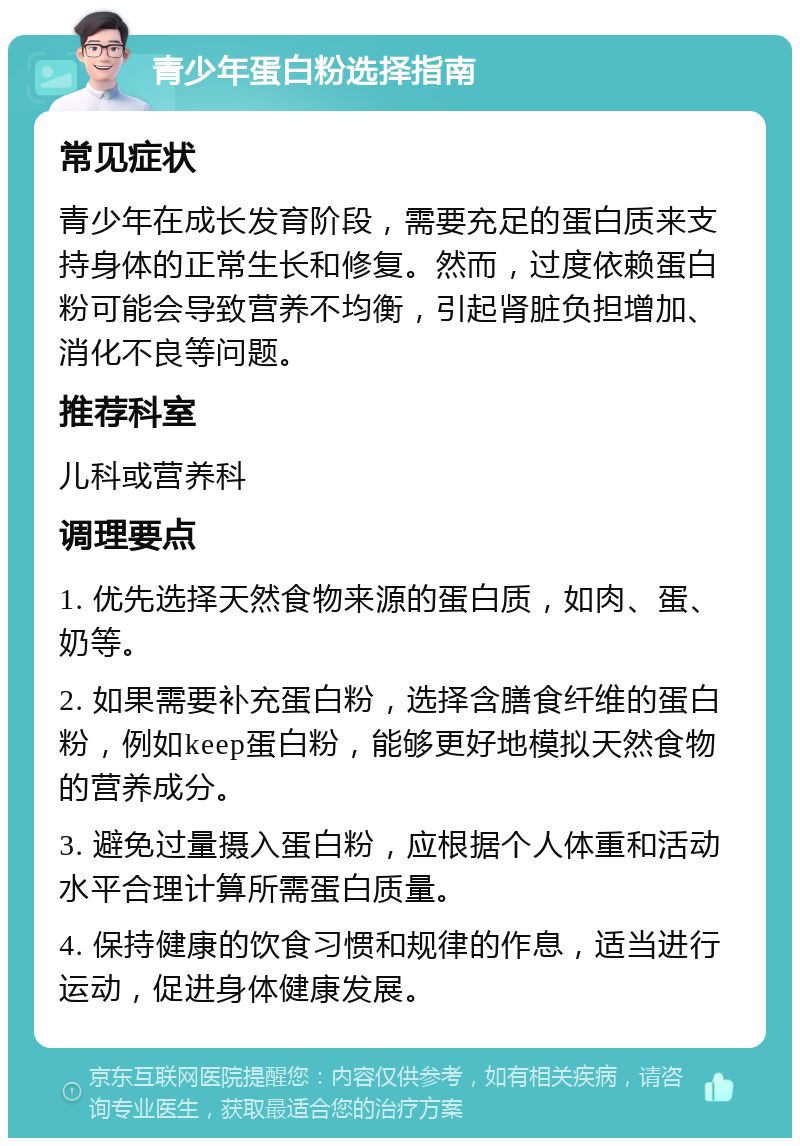 青少年蛋白粉选择指南 常见症状 青少年在成长发育阶段，需要充足的蛋白质来支持身体的正常生长和修复。然而，过度依赖蛋白粉可能会导致营养不均衡，引起肾脏负担增加、消化不良等问题。 推荐科室 儿科或营养科 调理要点 1. 优先选择天然食物来源的蛋白质，如肉、蛋、奶等。 2. 如果需要补充蛋白粉，选择含膳食纤维的蛋白粉，例如keep蛋白粉，能够更好地模拟天然食物的营养成分。 3. 避免过量摄入蛋白粉，应根据个人体重和活动水平合理计算所需蛋白质量。 4. 保持健康的饮食习惯和规律的作息，适当进行运动，促进身体健康发展。