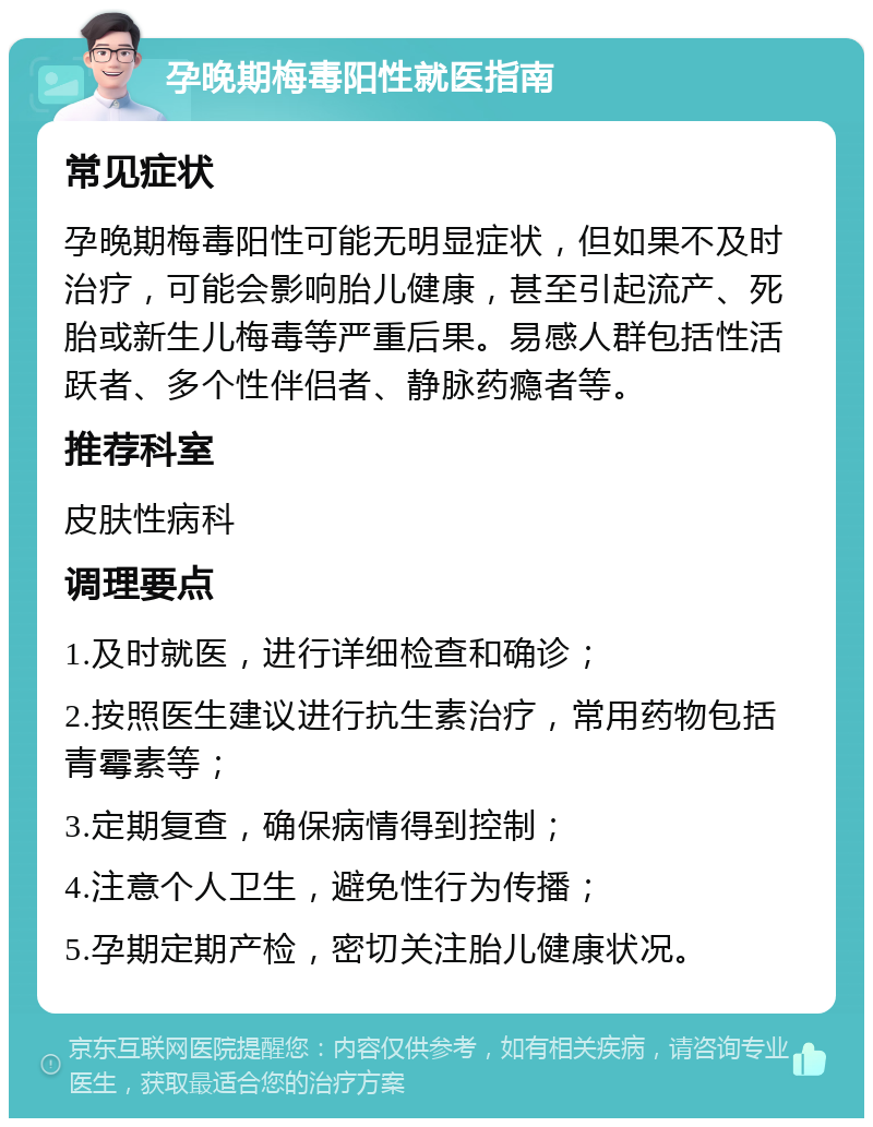 孕晚期梅毒阳性就医指南 常见症状 孕晚期梅毒阳性可能无明显症状，但如果不及时治疗，可能会影响胎儿健康，甚至引起流产、死胎或新生儿梅毒等严重后果。易感人群包括性活跃者、多个性伴侣者、静脉药瘾者等。 推荐科室 皮肤性病科 调理要点 1.及时就医，进行详细检查和确诊； 2.按照医生建议进行抗生素治疗，常用药物包括青霉素等； 3.定期复查，确保病情得到控制； 4.注意个人卫生，避免性行为传播； 5.孕期定期产检，密切关注胎儿健康状况。