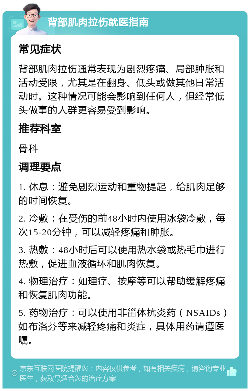 背部肌肉拉伤就医指南 常见症状 背部肌肉拉伤通常表现为剧烈疼痛、局部肿胀和活动受限，尤其是在翻身、低头或做其他日常活动时。这种情况可能会影响到任何人，但经常低头做事的人群更容易受到影响。 推荐科室 骨科 调理要点 1. 休息：避免剧烈运动和重物提起，给肌肉足够的时间恢复。 2. 冷敷：在受伤的前48小时内使用冰袋冷敷，每次15-20分钟，可以减轻疼痛和肿胀。 3. 热敷：48小时后可以使用热水袋或热毛巾进行热敷，促进血液循环和肌肉恢复。 4. 物理治疗：如理疗、按摩等可以帮助缓解疼痛和恢复肌肉功能。 5. 药物治疗：可以使用非甾体抗炎药（NSAIDs）如布洛芬等来减轻疼痛和炎症，具体用药请遵医嘱。