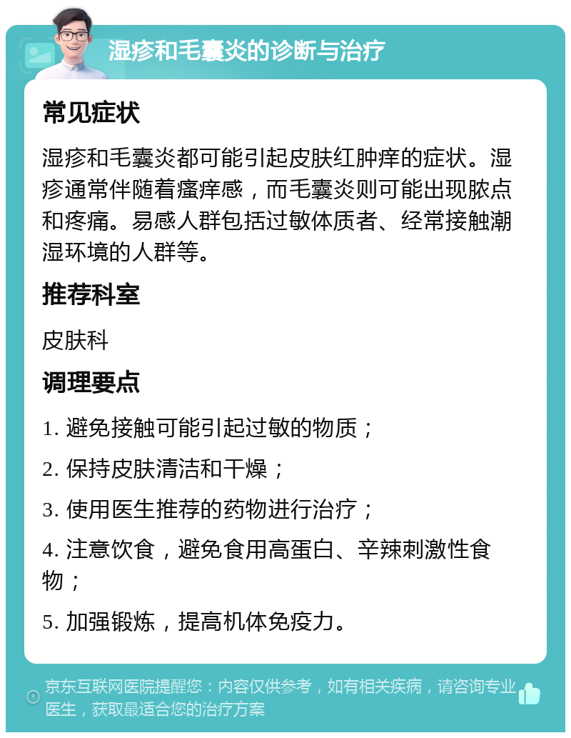 湿疹和毛囊炎的诊断与治疗 常见症状 湿疹和毛囊炎都可能引起皮肤红肿痒的症状。湿疹通常伴随着瘙痒感，而毛囊炎则可能出现脓点和疼痛。易感人群包括过敏体质者、经常接触潮湿环境的人群等。 推荐科室 皮肤科 调理要点 1. 避免接触可能引起过敏的物质； 2. 保持皮肤清洁和干燥； 3. 使用医生推荐的药物进行治疗； 4. 注意饮食，避免食用高蛋白、辛辣刺激性食物； 5. 加强锻炼，提高机体免疫力。