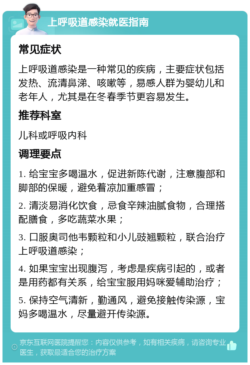 上呼吸道感染就医指南 常见症状 上呼吸道感染是一种常见的疾病，主要症状包括发热、流清鼻涕、咳嗽等，易感人群为婴幼儿和老年人，尤其是在冬春季节更容易发生。 推荐科室 儿科或呼吸内科 调理要点 1. 给宝宝多喝温水，促进新陈代谢，注意腹部和脚部的保暖，避免着凉加重感冒； 2. 清淡易消化饮食，忌食辛辣油腻食物，合理搭配膳食，多吃蔬菜水果； 3. 口服奥司他韦颗粒和小儿豉翘颗粒，联合治疗上呼吸道感染； 4. 如果宝宝出现腹泻，考虑是疾病引起的，或者是用药都有关系，给宝宝服用妈咪爱辅助治疗； 5. 保持空气清新，勤通风，避免接触传染源，宝妈多喝温水，尽量避开传染源。