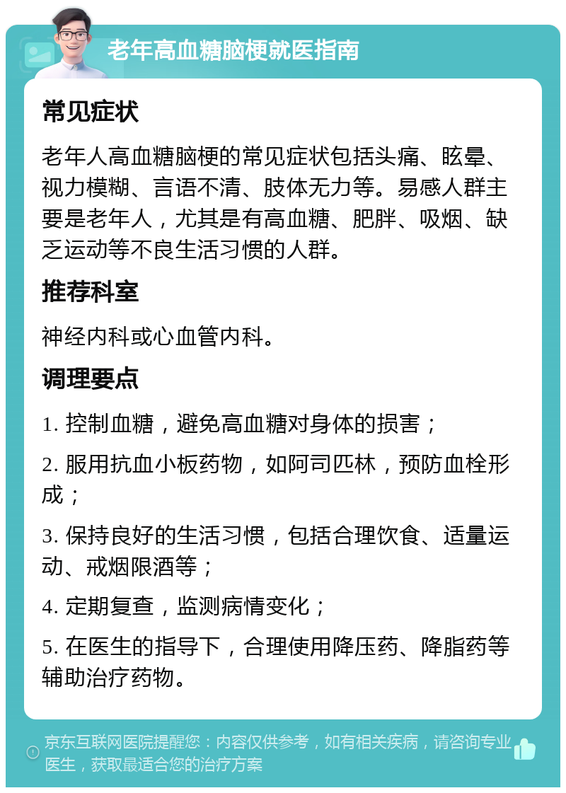 老年高血糖脑梗就医指南 常见症状 老年人高血糖脑梗的常见症状包括头痛、眩晕、视力模糊、言语不清、肢体无力等。易感人群主要是老年人，尤其是有高血糖、肥胖、吸烟、缺乏运动等不良生活习惯的人群。 推荐科室 神经内科或心血管内科。 调理要点 1. 控制血糖，避免高血糖对身体的损害； 2. 服用抗血小板药物，如阿司匹林，预防血栓形成； 3. 保持良好的生活习惯，包括合理饮食、适量运动、戒烟限酒等； 4. 定期复查，监测病情变化； 5. 在医生的指导下，合理使用降压药、降脂药等辅助治疗药物。