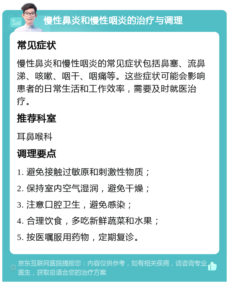 慢性鼻炎和慢性咽炎的治疗与调理 常见症状 慢性鼻炎和慢性咽炎的常见症状包括鼻塞、流鼻涕、咳嗽、咽干、咽痛等。这些症状可能会影响患者的日常生活和工作效率，需要及时就医治疗。 推荐科室 耳鼻喉科 调理要点 1. 避免接触过敏原和刺激性物质； 2. 保持室内空气湿润，避免干燥； 3. 注意口腔卫生，避免感染； 4. 合理饮食，多吃新鲜蔬菜和水果； 5. 按医嘱服用药物，定期复诊。