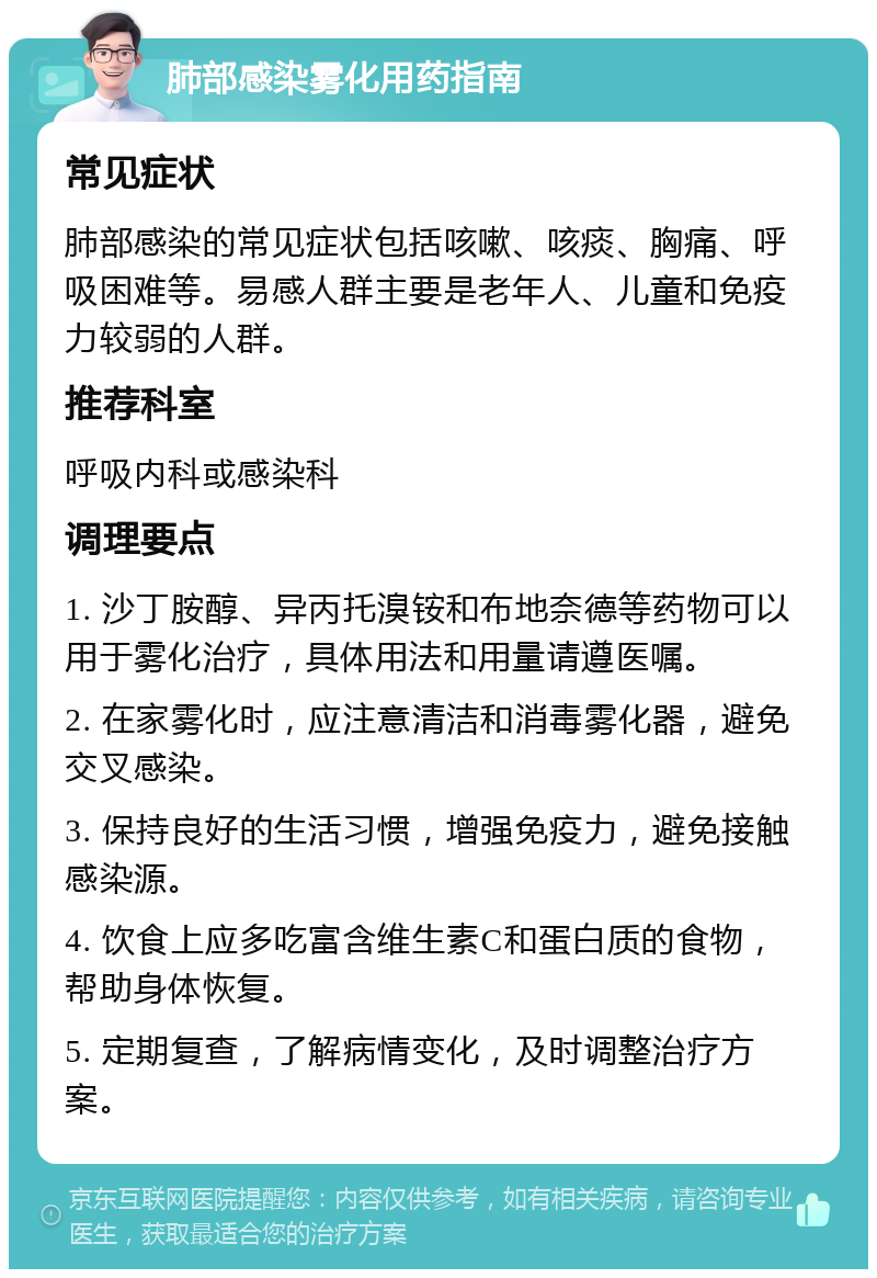 肺部感染雾化用药指南 常见症状 肺部感染的常见症状包括咳嗽、咳痰、胸痛、呼吸困难等。易感人群主要是老年人、儿童和免疫力较弱的人群。 推荐科室 呼吸内科或感染科 调理要点 1. 沙丁胺醇、异丙托溴铵和布地奈德等药物可以用于雾化治疗，具体用法和用量请遵医嘱。 2. 在家雾化时，应注意清洁和消毒雾化器，避免交叉感染。 3. 保持良好的生活习惯，增强免疫力，避免接触感染源。 4. 饮食上应多吃富含维生素C和蛋白质的食物，帮助身体恢复。 5. 定期复查，了解病情变化，及时调整治疗方案。